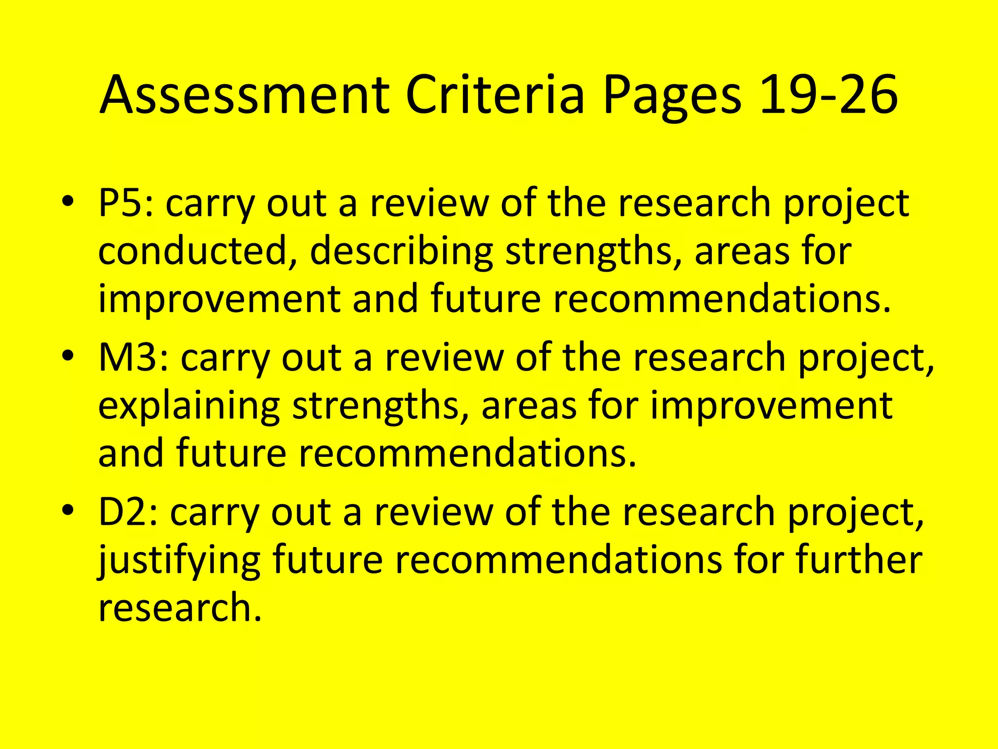 Assessment Criteria Pages 19-26
• P5: carry out a review of the research project
conducted, describing strengths, areas for
improvement and future recommendations.
• M3: carry out a review of the research project,
explaining strengths, areas for improvement
and future recommendations.
• D2: carry out a review of the research project,
justifying future recommendations for further
research.
 