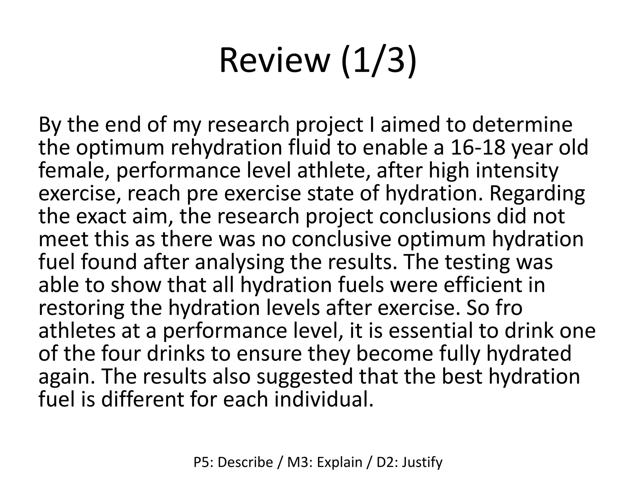 Review (1/3)
By the end of my research project I aimed to determine
the optimum rehydration fluid to enable a 16-18 year old
female, performance level athlete, after high intensity
exercise, reach pre exercise state of hydration. Regarding
the exact aim, the research project conclusions did not
meet this as there was no conclusive optimum hydration
fuel found after analysing the results. The testing was
able to show that all hydration fuels were efficient in
restoring the hydration levels after exercise. So fro
athletes at a performance level, it is essential to drink one
of the four drinks to ensure they become fully hydrated
again. The results also suggested that the best hydration
fuel is different for each individual.
P5: Describe / M3: Explain / D2: Justify
 