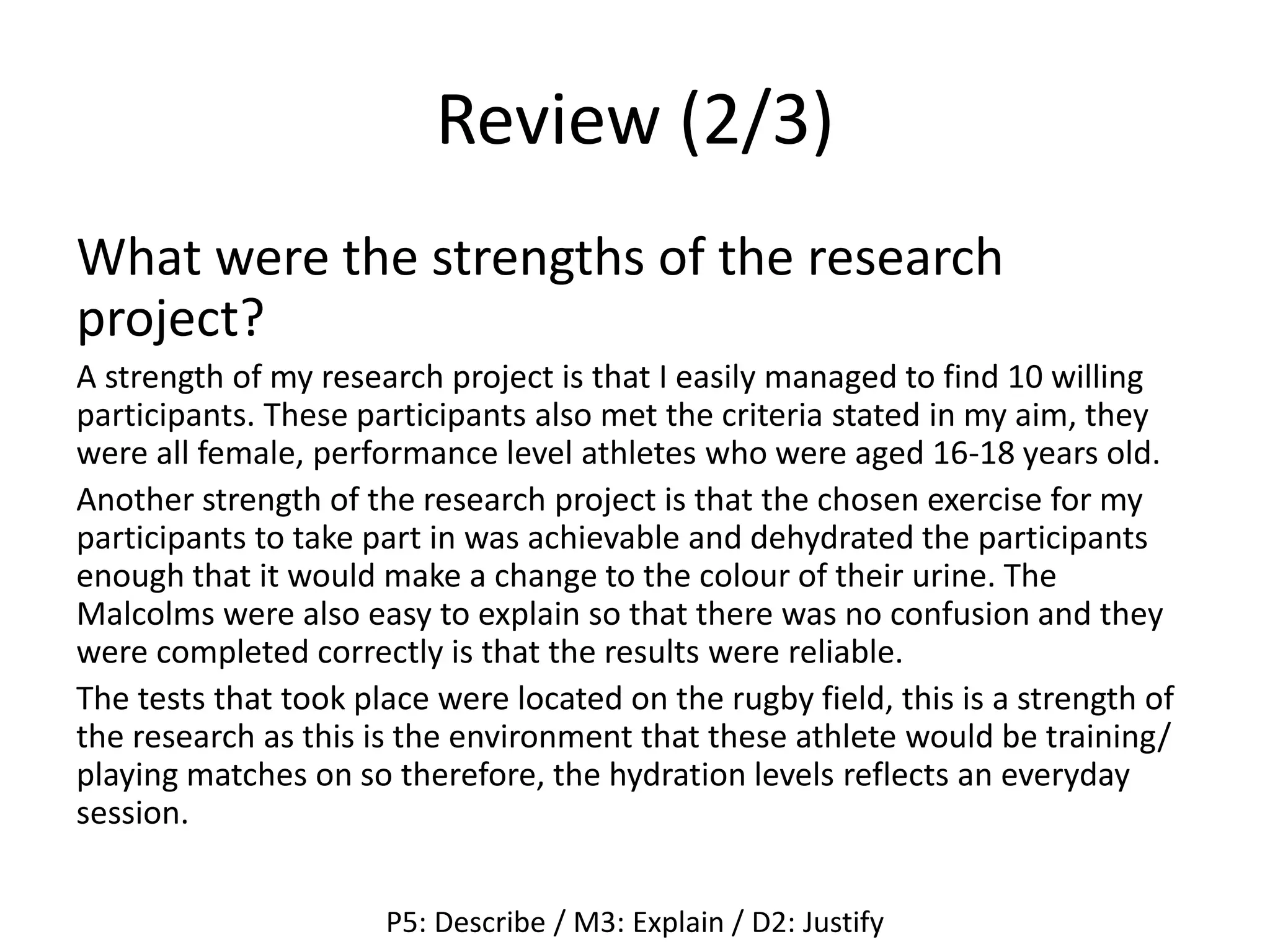Review (2/3)
What were the strengths of the research
project?
A strength of my research project is that I easily managed to find 10 willing
participants. These participants also met the criteria stated in my aim, they
were all female, performance level athletes who were aged 16-18 years old.
Another strength of the research project is that the chosen exercise for my
participants to take part in was achievable and dehydrated the participants
enough that it would make a change to the colour of their urine. The
Malcolms were also easy to explain so that there was no confusion and they
were completed correctly is that the results were reliable.
The tests that took place were located on the rugby field, this is a strength of
the research as this is the environment that these athlete would be training/
playing matches on so therefore, the hydration levels reflects an everyday
session.
P5: Describe / M3: Explain / D2: Justify
 