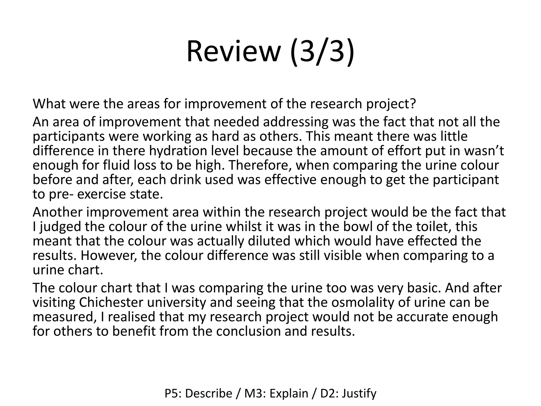 Review (3/3)
What were the areas for improvement of the research project?
An area of improvement that needed addressing was the fact that not all the
participants were working as hard as others. This meant there was little
difference in there hydration level because the amount of effort put in wasn’t
enough for fluid loss to be high. Therefore, when comparing the urine colour
before and after, each drink used was effective enough to get the participant
to pre- exercise state.
Another improvement area within the research project would be the fact that
I judged the colour of the urine whilst it was in the bowl of the toilet, this
meant that the colour was actually diluted which would have effected the
results. However, the colour difference was still visible when comparing to a
urine chart.
The colour chart that I was comparing the urine too was very basic. And after
visiting Chichester university and seeing that the osmolality of urine can be
measured, I realised that my research project would not be accurate enough
for others to benefit from the conclusion and results.
P5: Describe / M3: Explain / D2: Justify
 