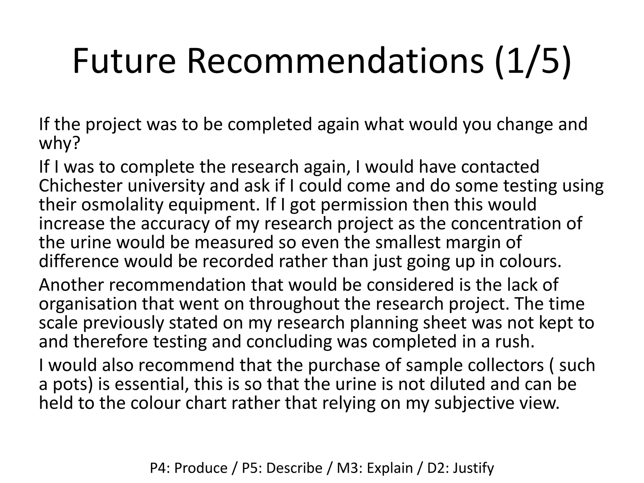 Future Recommendations (1/5)
If the project was to be completed again what would you change and
why?
If I was to complete the research again, I would have contacted
Chichester university and ask if I could come and do some testing using
their osmolality equipment. If I got permission then this would
increase the accuracy of my research project as the concentration of
the urine would be measured so even the smallest margin of
difference would be recorded rather than just going up in colours.
Another recommendation that would be considered is the lack of
organisation that went on throughout the research project. The time
scale previously stated on my research planning sheet was not kept to
and therefore testing and concluding was completed in a rush.
I would also recommend that the purchase of sample collectors ( such
a pots) is essential, this is so that the urine is not diluted and can be
held to the colour chart rather that relying on my subjective view.
P4: Produce / P5: Describe / M3: Explain / D2: Justify
 