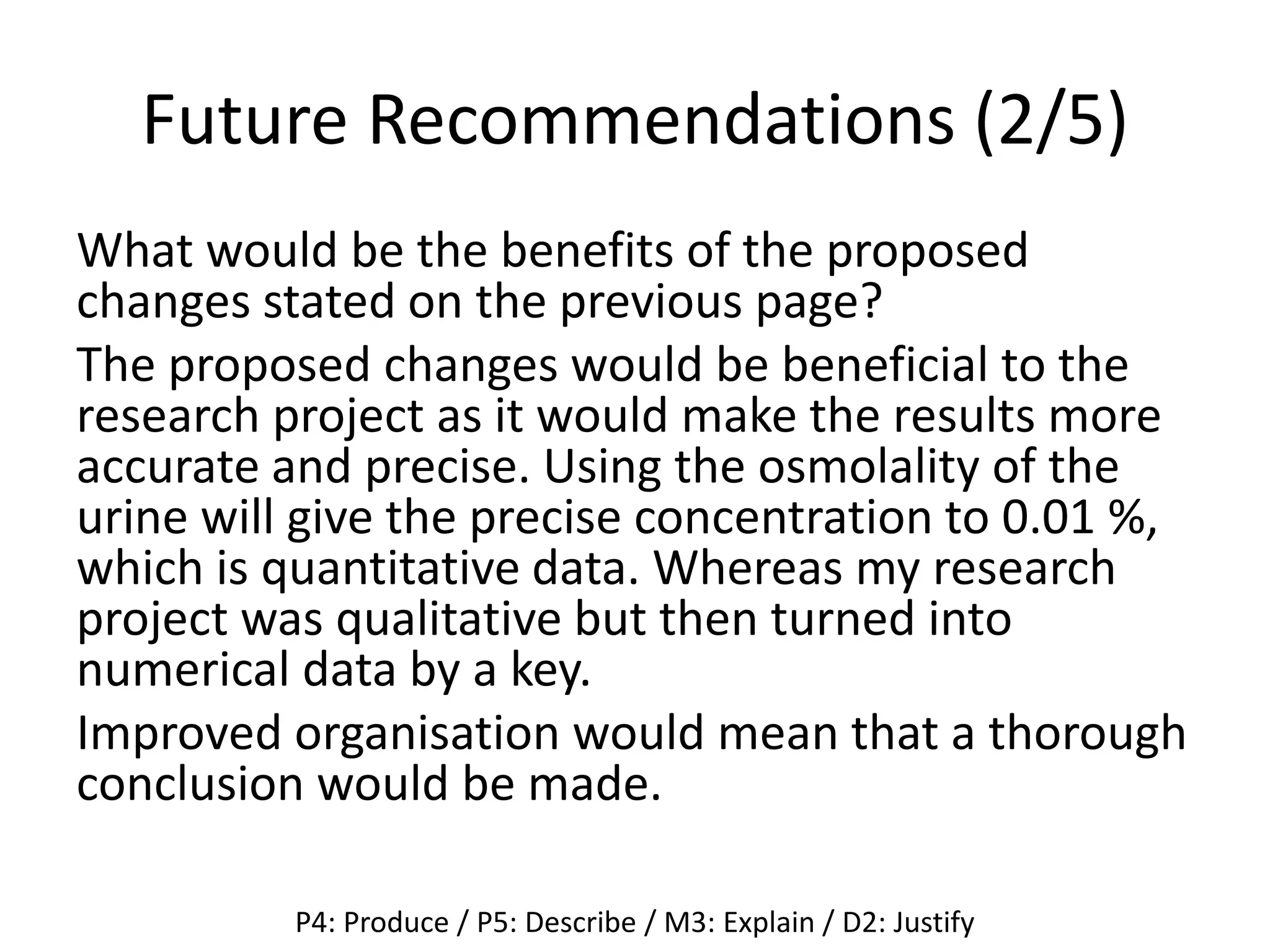 Future Recommendations (2/5)
What would be the benefits of the proposed
changes stated on the previous page?
The proposed changes would be beneficial to the
research project as it would make the results more
accurate and precise. Using the osmolality of the
urine will give the precise concentration to 0.01 %,
which is quantitative data. Whereas my research
project was qualitative but then turned into
numerical data by a key.
Improved organisation would mean that a thorough
conclusion would be made.
P4: Produce / P5: Describe / M3: Explain / D2: Justify
 