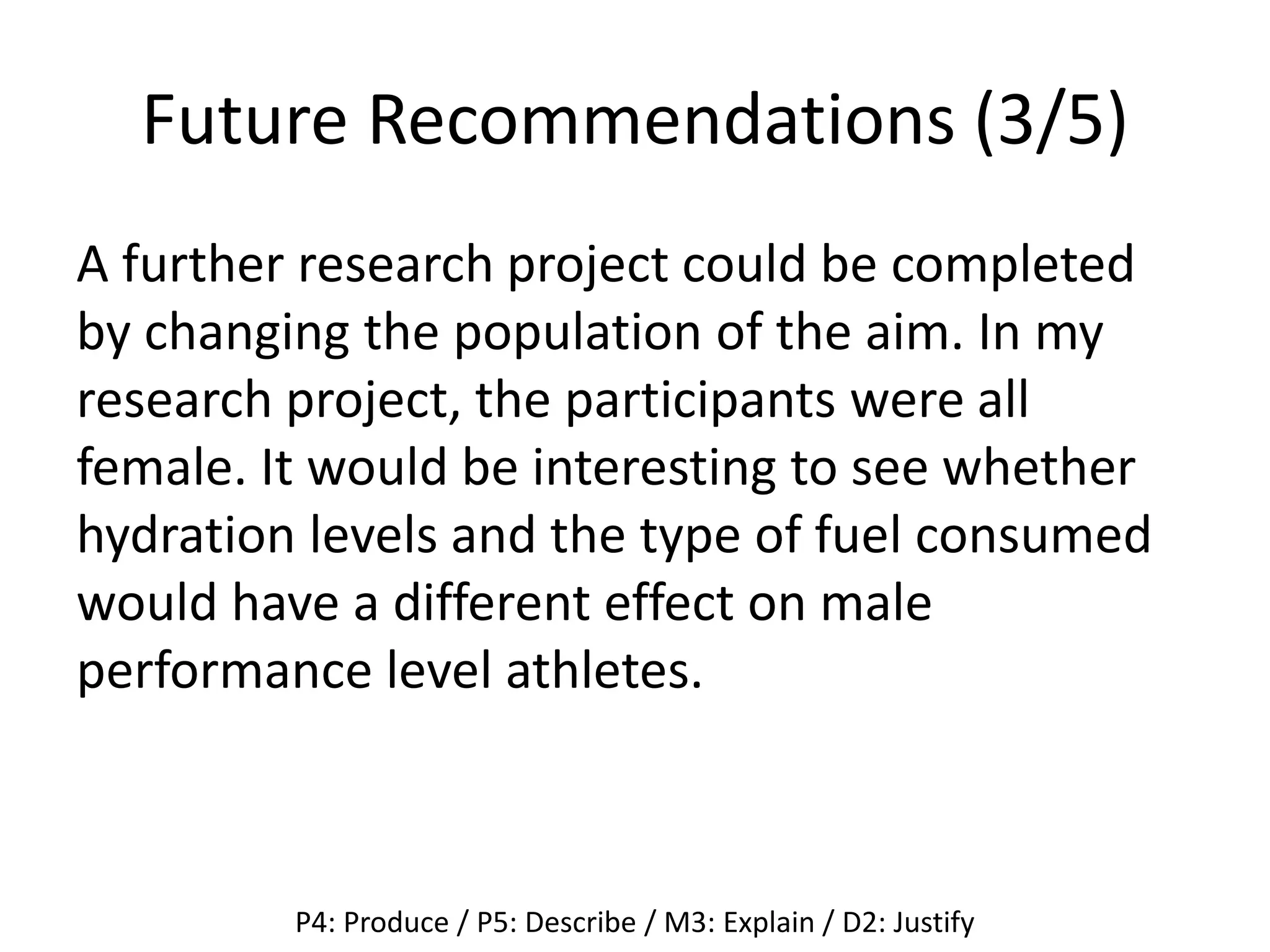 Future Recommendations (3/5)
A further research project could be completed
by changing the population of the aim. In my
research project, the participants were all
female. It would be interesting to see whether
hydration levels and the type of fuel consumed
would have a different effect on male
performance level athletes.
P4: Produce / P5: Describe / M3: Explain / D2: Justify
 