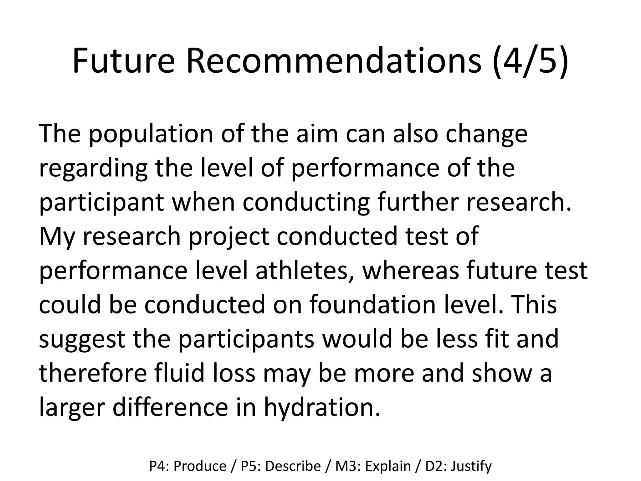 Future Recommendations (4/5)
The population of the aim can also change
regarding the level of performance of the
participant when conducting further research.
My research project conducted test of
performance level athletes, whereas future test
could be conducted on foundation level. This
suggest the participants would be less fit and
therefore fluid loss may be more and show a
larger difference in hydration.
P4: Produce / P5: Describe / M3: Explain / D2: Justify
 