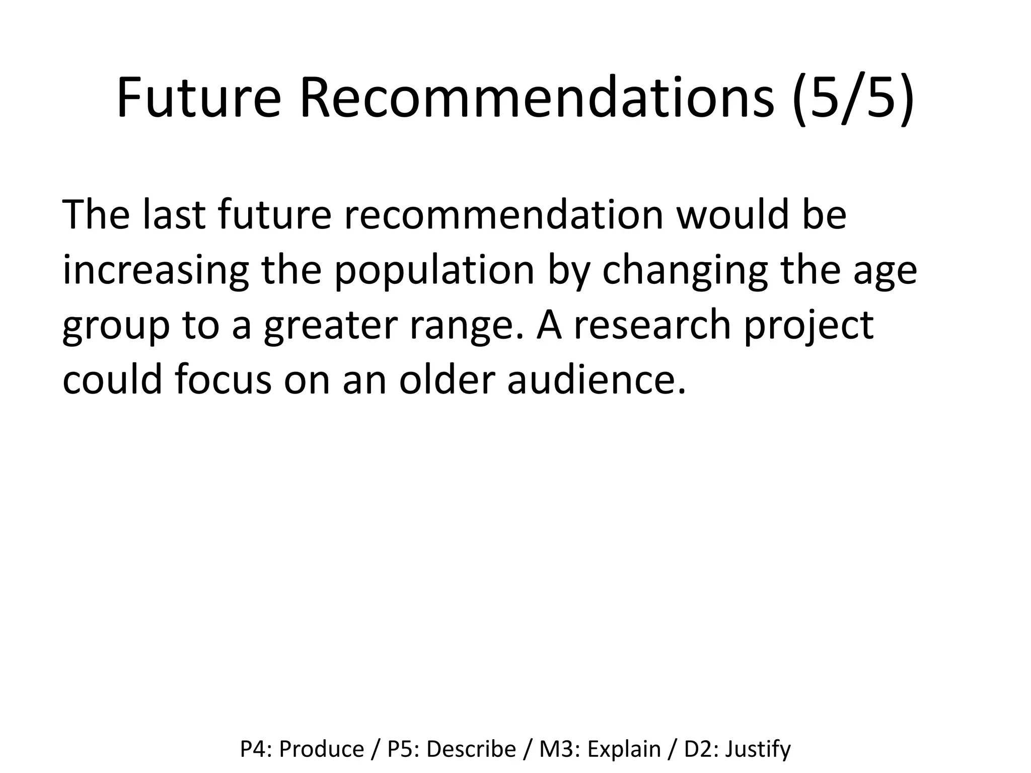 Future Recommendations (5/5)
The last future recommendation would be
increasing the population by changing the age
group to a greater range. A research project
could focus on an older audience.
P4: Produce / P5: Describe / M3: Explain / D2: Justify
 
