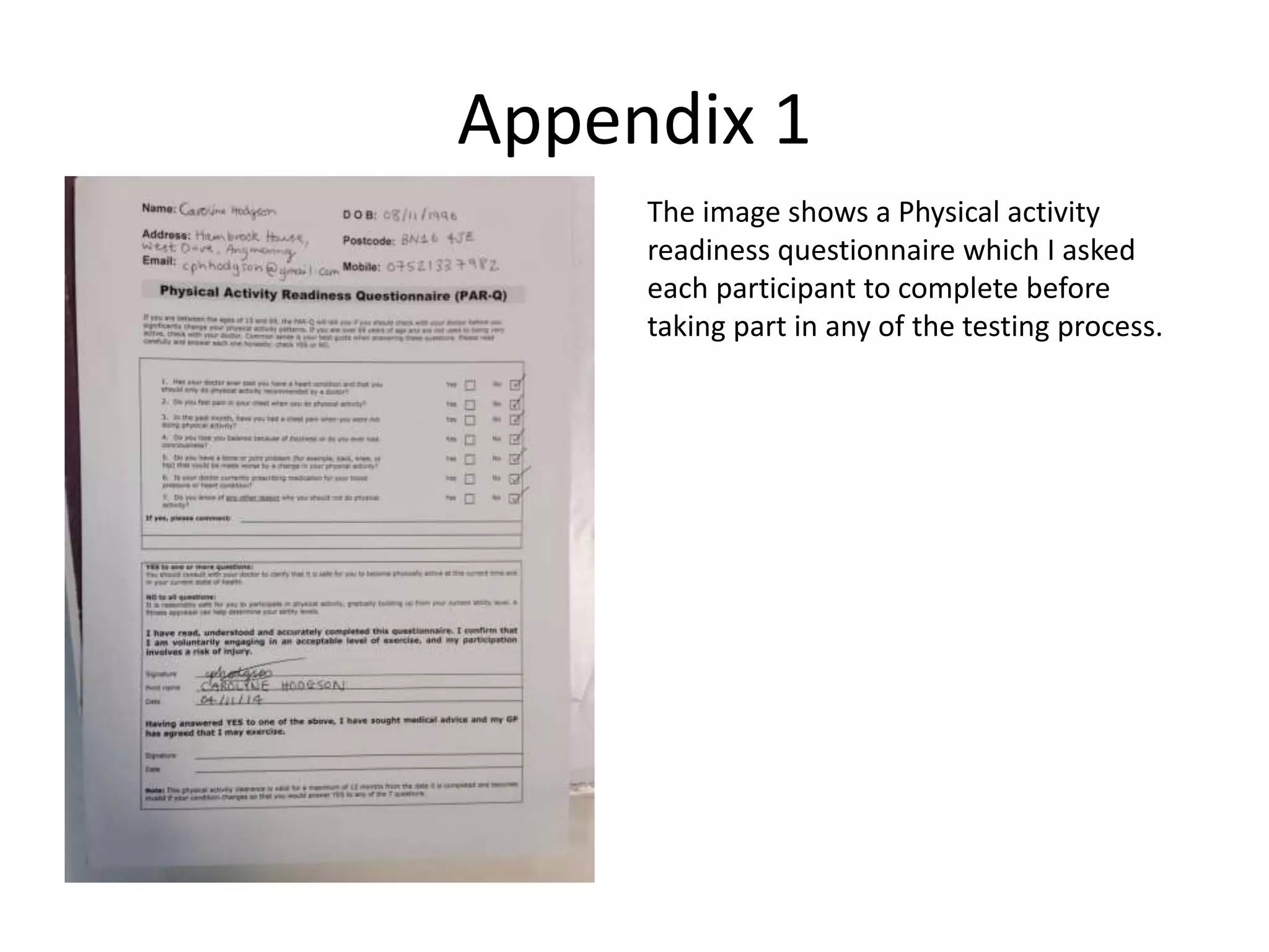 Appendix 1
The image shows a Physical activity
readiness questionnaire which I asked
each participant to complete before
taking part in any of the testing process.
 