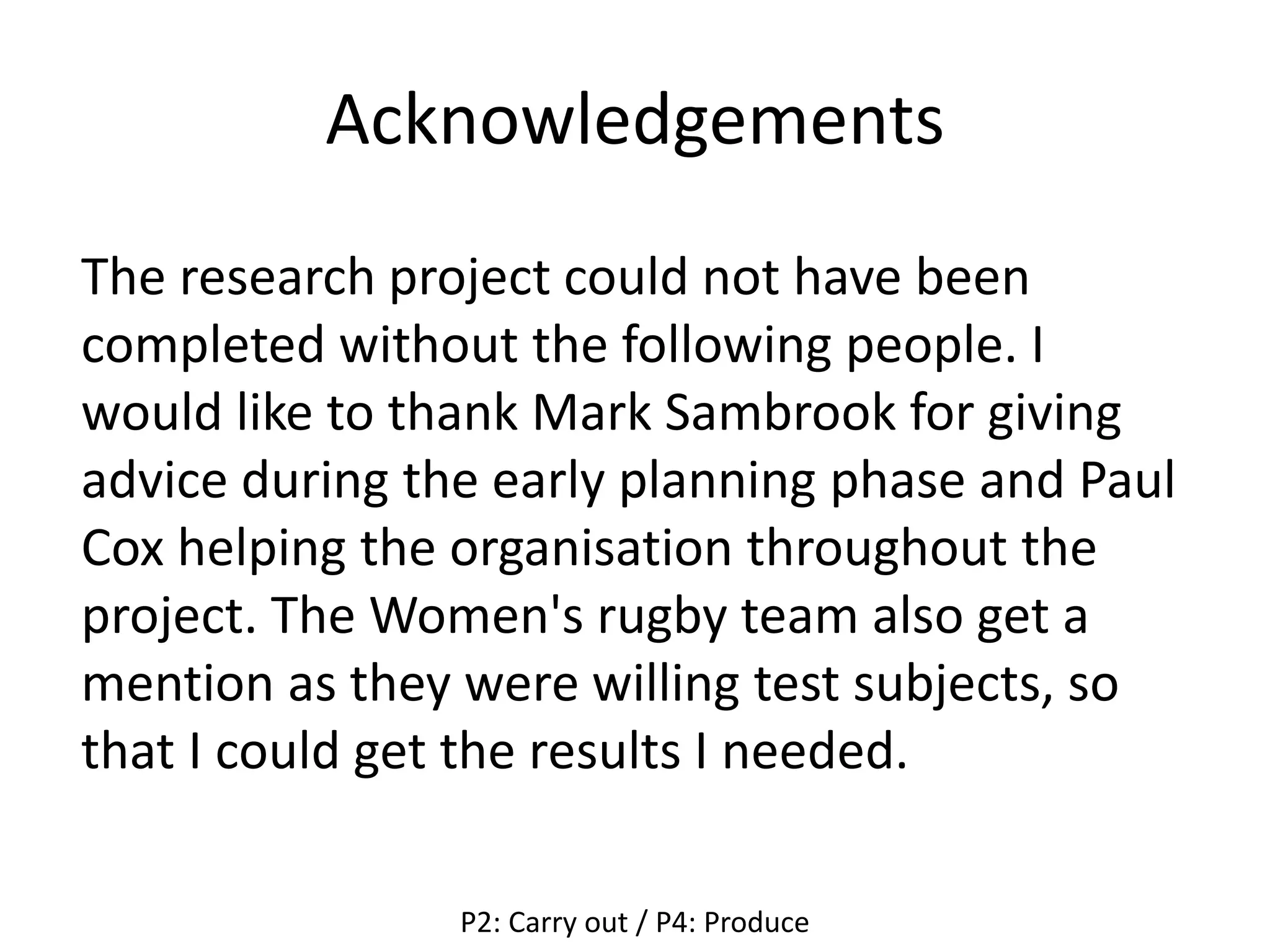 Acknowledgements
The research project could not have been
completed without the following people. I
would like to thank Mark Sambrook for giving
advice during the early planning phase and Paul
Cox helping the organisation throughout the
project. The Women's rugby team also get a
mention as they were willing test subjects, so
that I could get the results I needed.
P2: Carry out / P4: Produce
 