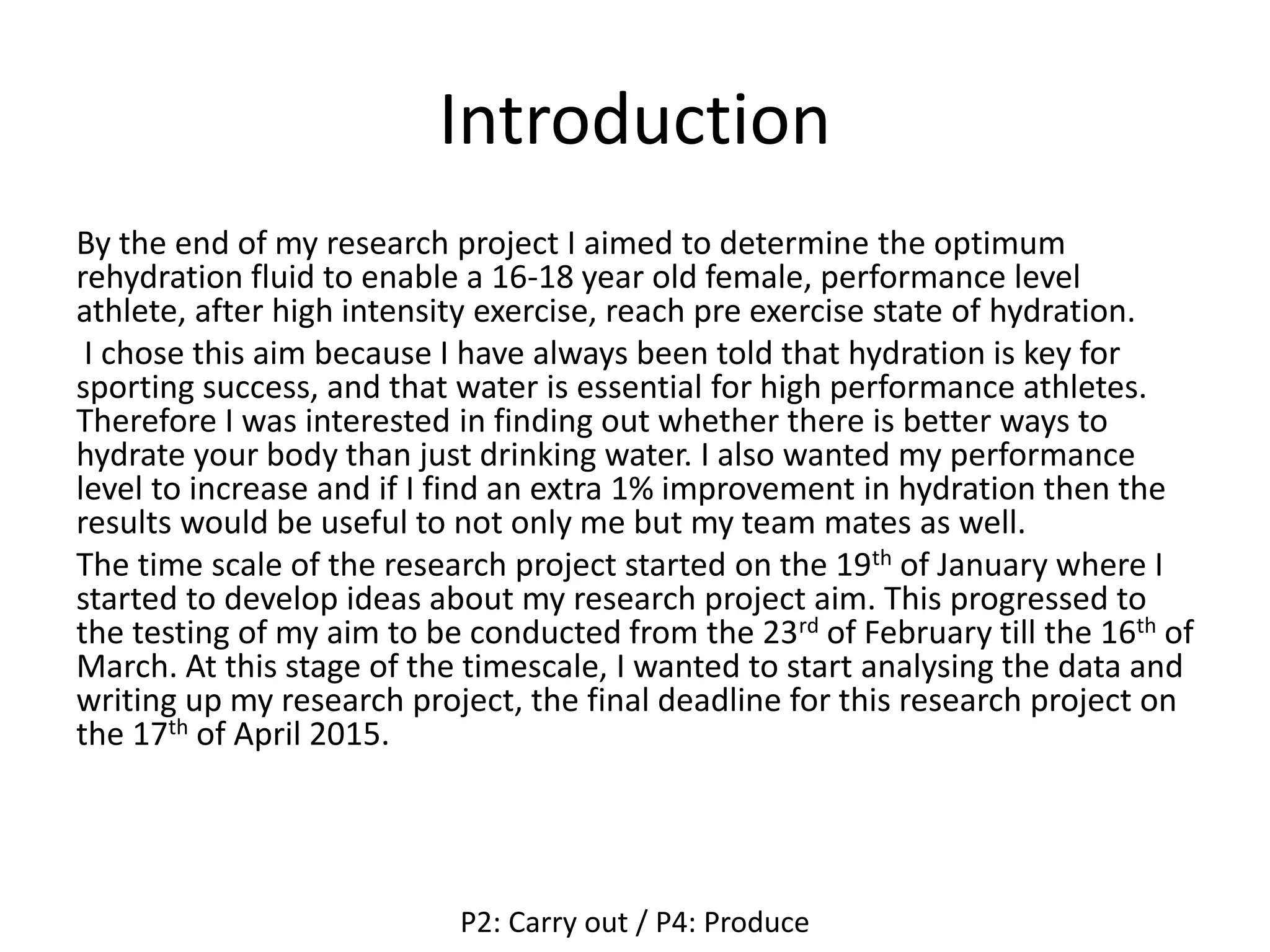 Introduction
By the end of my research project I aimed to determine the optimum
rehydration fluid to enable a 16-18 year old female, performance level
athlete, after high intensity exercise, reach pre exercise state of hydration.
I chose this aim because I have always been told that hydration is key for
sporting success, and that water is essential for high performance athletes.
Therefore I was interested in finding out whether there is better ways to
hydrate your body than just drinking water. I also wanted my performance
level to increase and if I find an extra 1% improvement in hydration then the
results would be useful to not only me but my team mates as well.
The time scale of the research project started on the 19th of January where I
started to develop ideas about my research project aim. This progressed to
the testing of my aim to be conducted from the 23rd of February till the 16th of
March. At this stage of the timescale, I wanted to start analysing the data and
writing up my research project, the final deadline for this research project on
the 17th of April 2015.
P2: Carry out / P4: Produce
 
