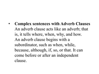 • Complex sentences with Adverb Clauses
An adverb clause acts like an adverb; that
is, it tells where, when, why, and how.
An adverb clause begins with a
subordinator, such as when, while,
because, although, if, so, or that. It can
come before or after an independent
clause.
 