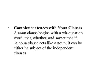 • Complex sentences with Noun Clauses
A noun clause begins with a wh-question
word, that, whether, and sometimes if.
A noun clause acts like a noun; it can be
either he subject of the independent
clauses.
 