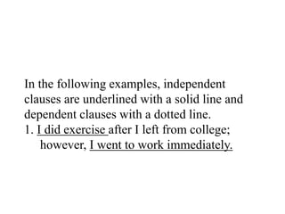 In the following examples, independent
clauses are underlined with a solid line and
dependent clauses with a dotted line.
1. I did exercise after I left from college;
however, I went to work immediately.
 