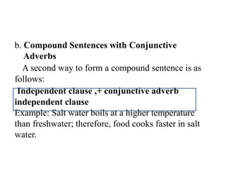 b. Compound Sentences with Conjunctive
Adverbs
A second way to form a compound sentence is as
follows:
Independent clause ,+ conjunctive adverb
independent clause
Example: Salt water boils at a higher temperature
than freshwater; therefore, food cooks faster in salt
water.
 