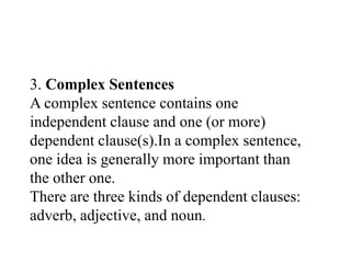 3. Complex Sentences
A complex sentence contains one
independent clause and one (or more)
dependent clause(s).In a complex sentence,
one idea is generally more important than
the other one.
There are three kinds of dependent clauses:
adverb, adjective, and noun.
 