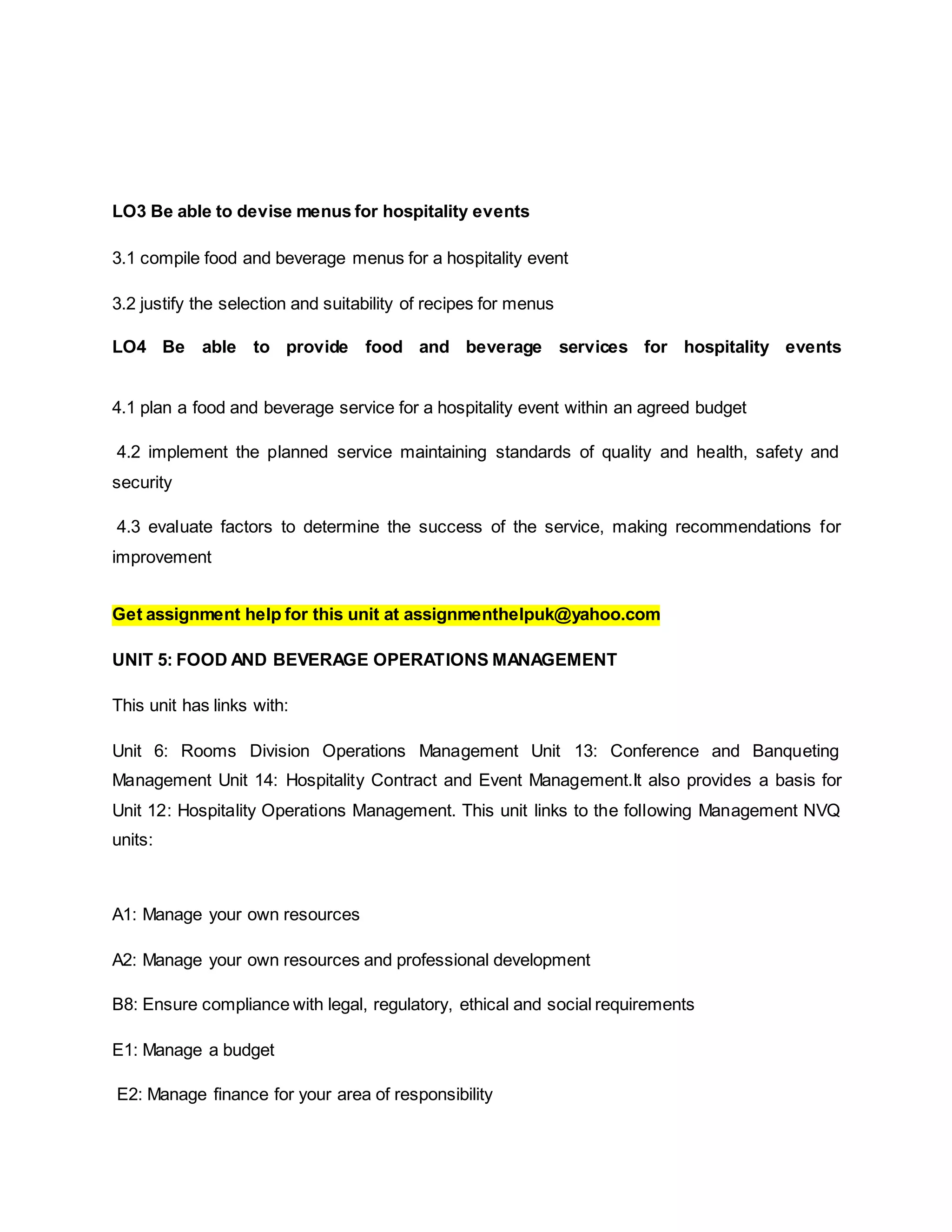 LO3 Be able to devise menus for hospitality events
3.1 compile food and beverage menus for a hospitality event
3.2 justify the selection and suitability of recipes for menus
LO4 Be able to provide food and beverage services for hospitality events
4.1 plan a food and beverage service for a hospitality event within an agreed budget
4.2 implement the planned service maintaining standards of quality and health, safety and
security
4.3 evaluate factors to determine the success of the service, making recommendations for
improvement
Get assignment help for this unit at assignmenthelpuk@yahoo.com
UNIT 5: FOOD AND BEVERAGE OPERATIONS MANAGEMENT
This unit has links with:
Unit 6: Rooms Division Operations Management Unit 13: Conference and Banqueting
Management Unit 14: Hospitality Contract and Event Management.It also provides a basis for
Unit 12: Hospitality Operations Management. This unit links to the following Management NVQ
units:
A1: Manage your own resources
A2: Manage your own resources and professional development
B8: Ensure compliance with legal, regulatory, ethical and social requirements
E1: Manage a budget
E2: Manage finance for your area of responsibility
 