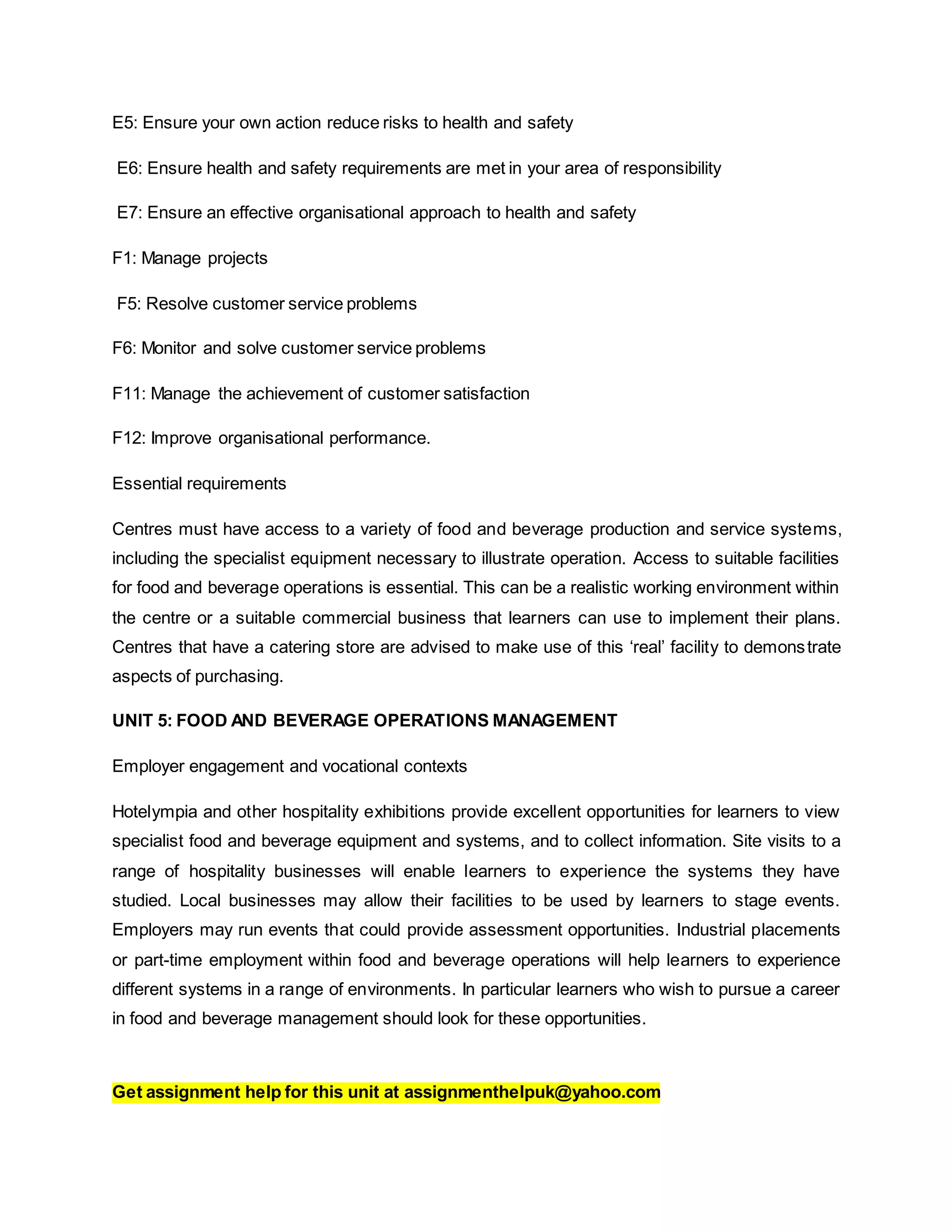 E5: Ensure your own action reduce risks to health and safety
E6: Ensure health and safety requirements are met in your area of responsibility
E7: Ensure an effective organisational approach to health and safety
F1: Manage projects
F5: Resolve customer service problems
F6: Monitor and solve customer service problems
F11: Manage the achievement of customer satisfaction
F12: Improve organisational performance.
Essential requirements
Centres must have access to a variety of food and beverage production and service systems,
including the specialist equipment necessary to illustrate operation. Access to suitable facilities
for food and beverage operations is essential. This can be a realistic working environment within
the centre or a suitable commercial business that learners can use to implement their plans.
Centres that have a catering store are advised to make use of this ‘real’ facility to demonstrate
aspects of purchasing.
UNIT 5: FOOD AND BEVERAGE OPERATIONS MANAGEMENT
Employer engagement and vocational contexts
Hotelympia and other hospitality exhibitions provide excellent opportunities for learners to view
specialist food and beverage equipment and systems, and to collect information. Site visits to a
range of hospitality businesses will enable learners to experience the systems they have
studied. Local businesses may allow their facilities to be used by learners to stage events.
Employers may run events that could provide assessment opportunities. Industrial placements
or part-time employment within food and beverage operations will help learners to experience
different systems in a range of environments. In particular learners who wish to pursue a career
in food and beverage management should look for these opportunities.
Get assignment help for this unit at assignmenthelpuk@yahoo.com
 