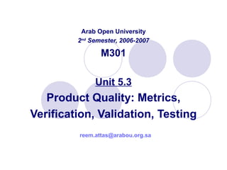 Arab Open University
2nd
Semester, 2006-2007
M301
Unit 5.3
Product Quality: Metrics,
Verification, Validation, Testing
reem.attas@arabou.org.sa
 