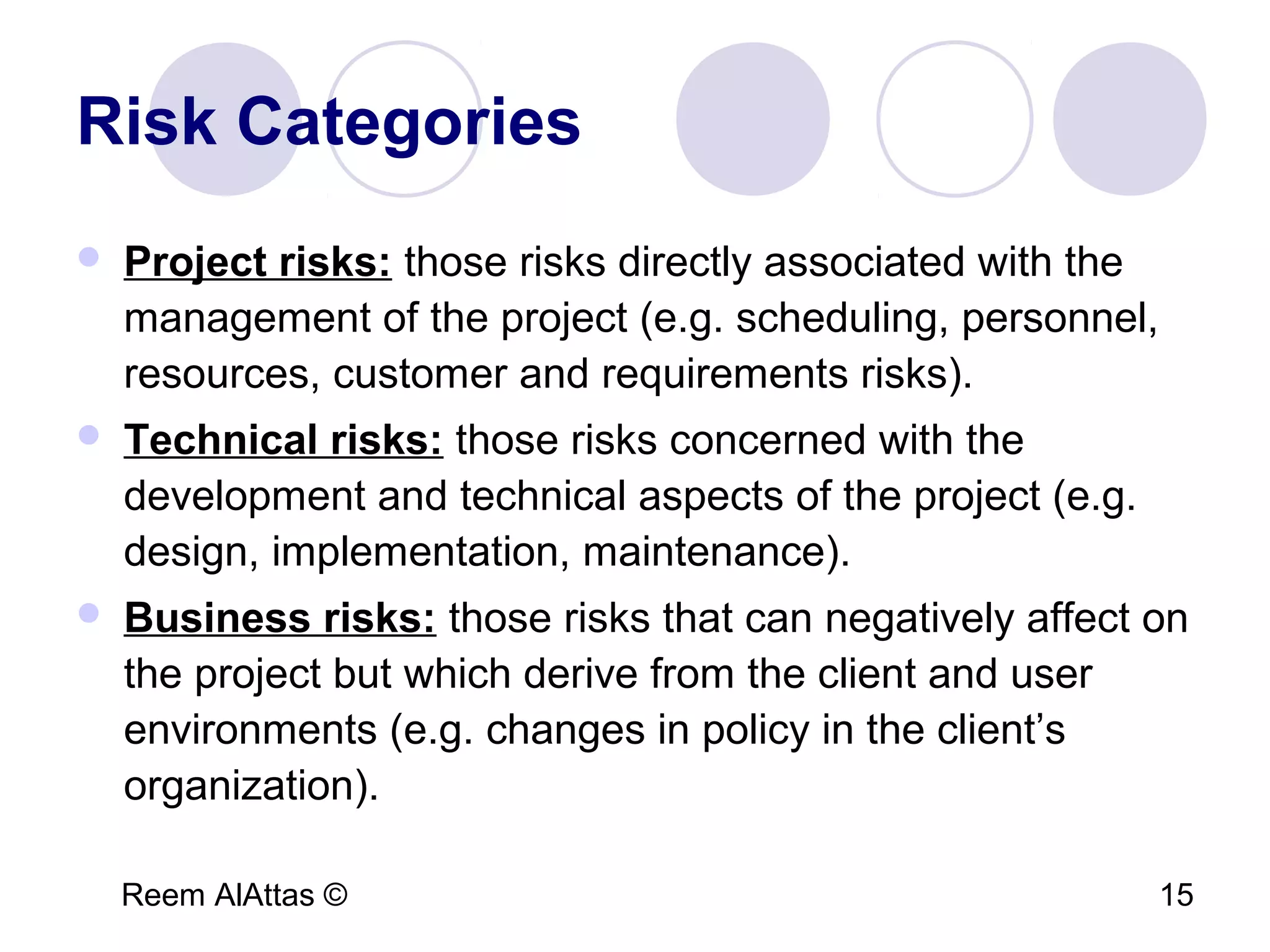 Reem AlAttas © 15
Risk Categories
 Project risks: those risks directly associated with the
management of the project (e.g. scheduling, personnel,
resources, customer and requirements risks).
 Technical risks: those risks concerned with the
development and technical aspects of the project (e.g.
design, implementation, maintenance).
 Business risks: those risks that can negatively affect on
the project but which derive from the client and user
environments (e.g. changes in policy in the client’s
organization).
 