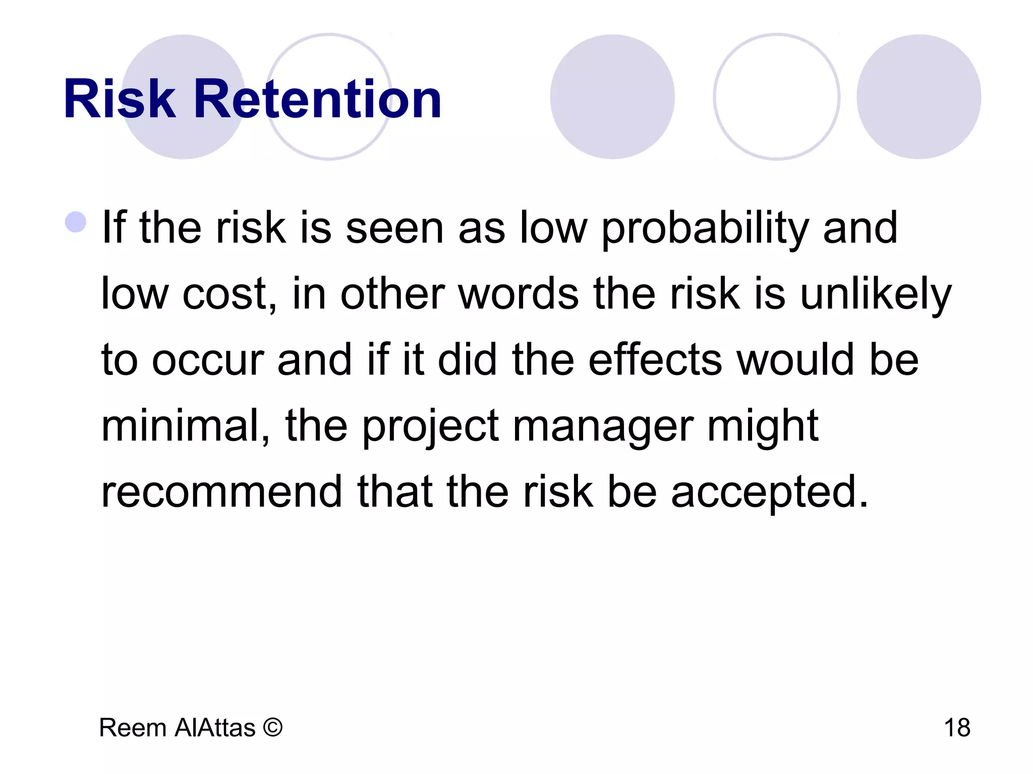 Reem AlAttas © 18
Risk Retention
If the risk is seen as low probability and
low cost, in other words the risk is unlikely
to occur and if it did the effects would be
minimal, the project manager might
recommend that the risk be accepted.
 
