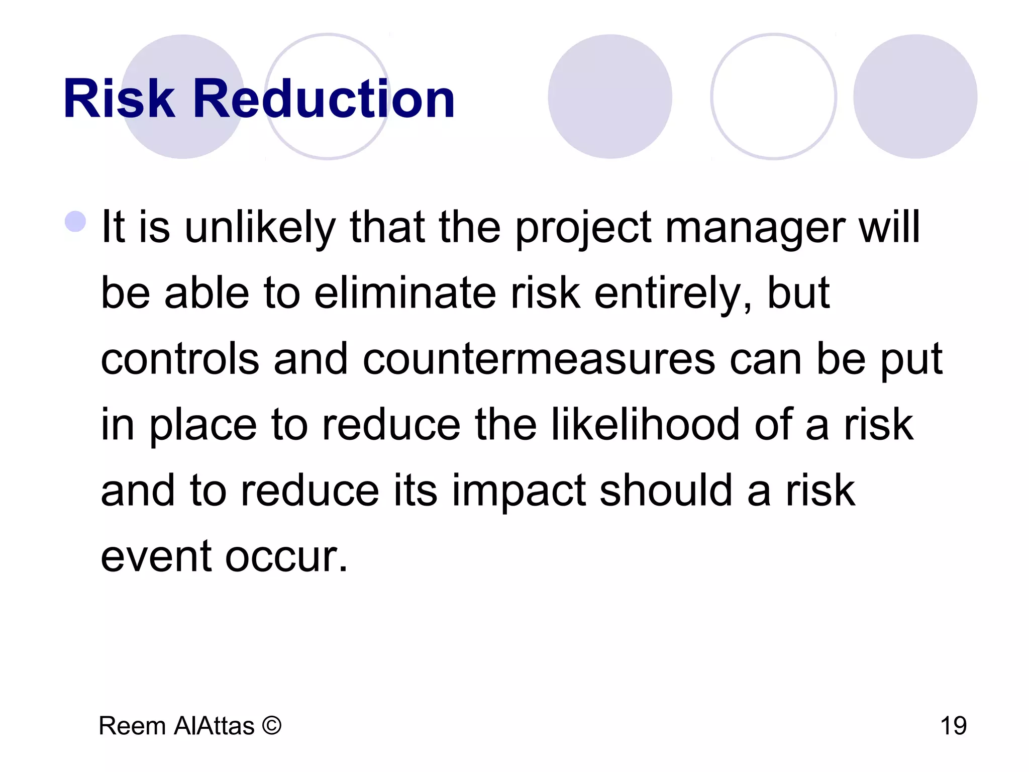 Reem AlAttas © 19
Risk Reduction
It is unlikely that the project manager will
be able to eliminate risk entirely, but
controls and countermeasures can be put
in place to reduce the likelihood of a risk
and to reduce its impact should a risk
event occur.
 
