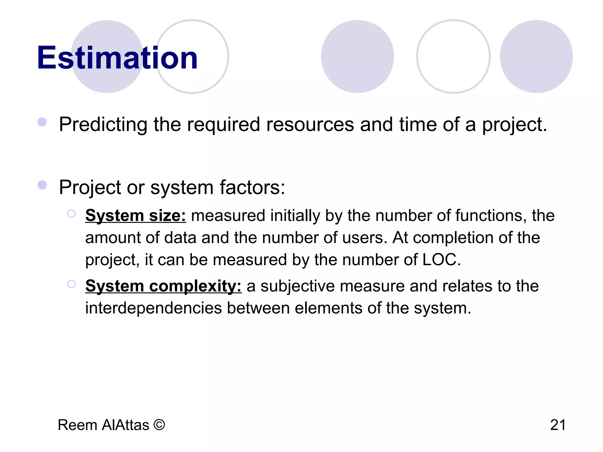 Reem AlAttas © 21
Estimation
 Predicting the required resources and time of a project.
 Project or system factors:
 System size: measured initially by the number of functions, the
amount of data and the number of users. At completion of the
project, it can be measured by the number of LOC.
 System complexity: a subjective measure and relates to the
interdependencies between elements of the system.
 