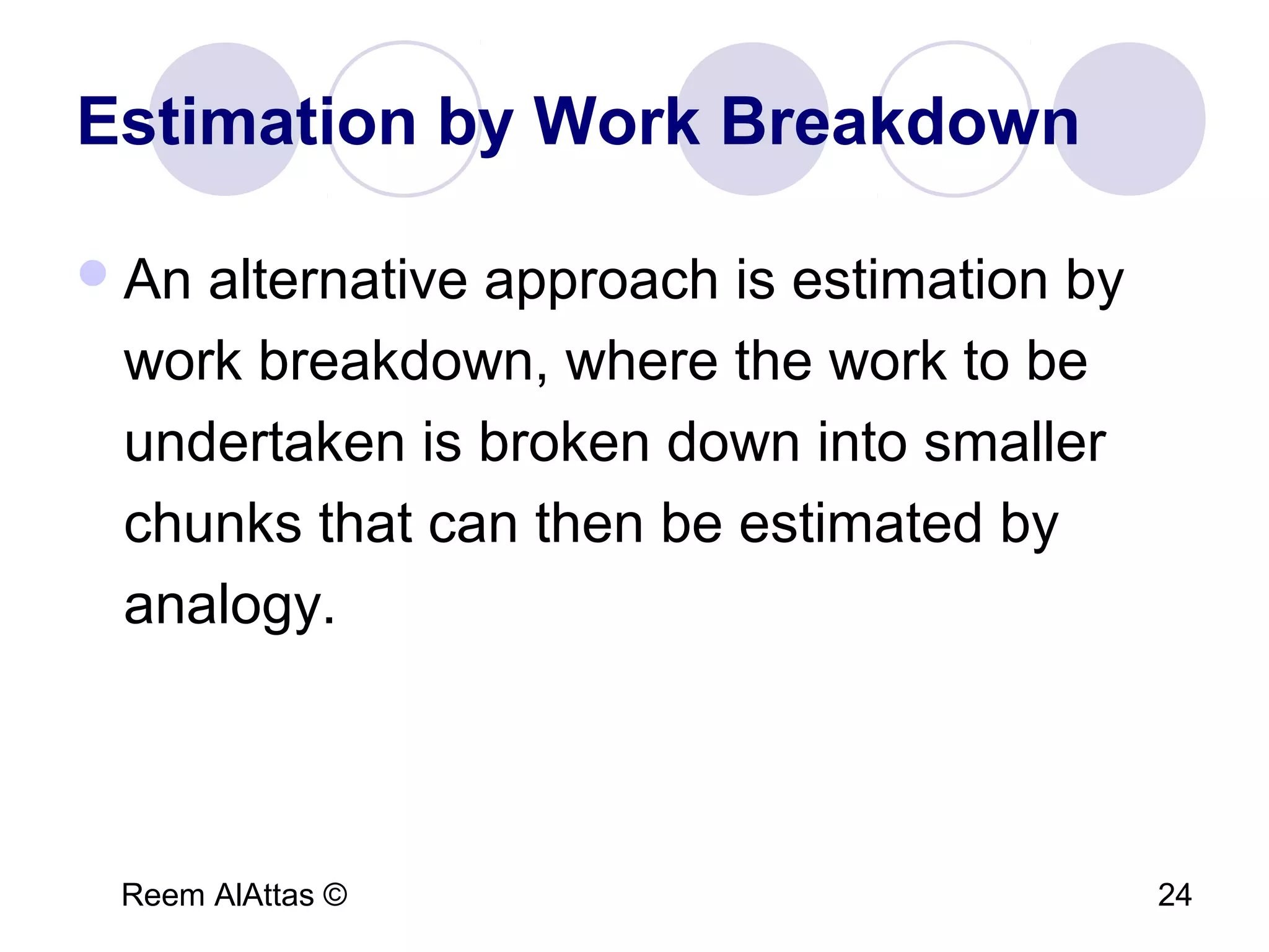 Reem AlAttas © 24
Estimation by Work Breakdown
An alternative approach is estimation by
work breakdown, where the work to be
undertaken is broken down into smaller
chunks that can then be estimated by
analogy.
 