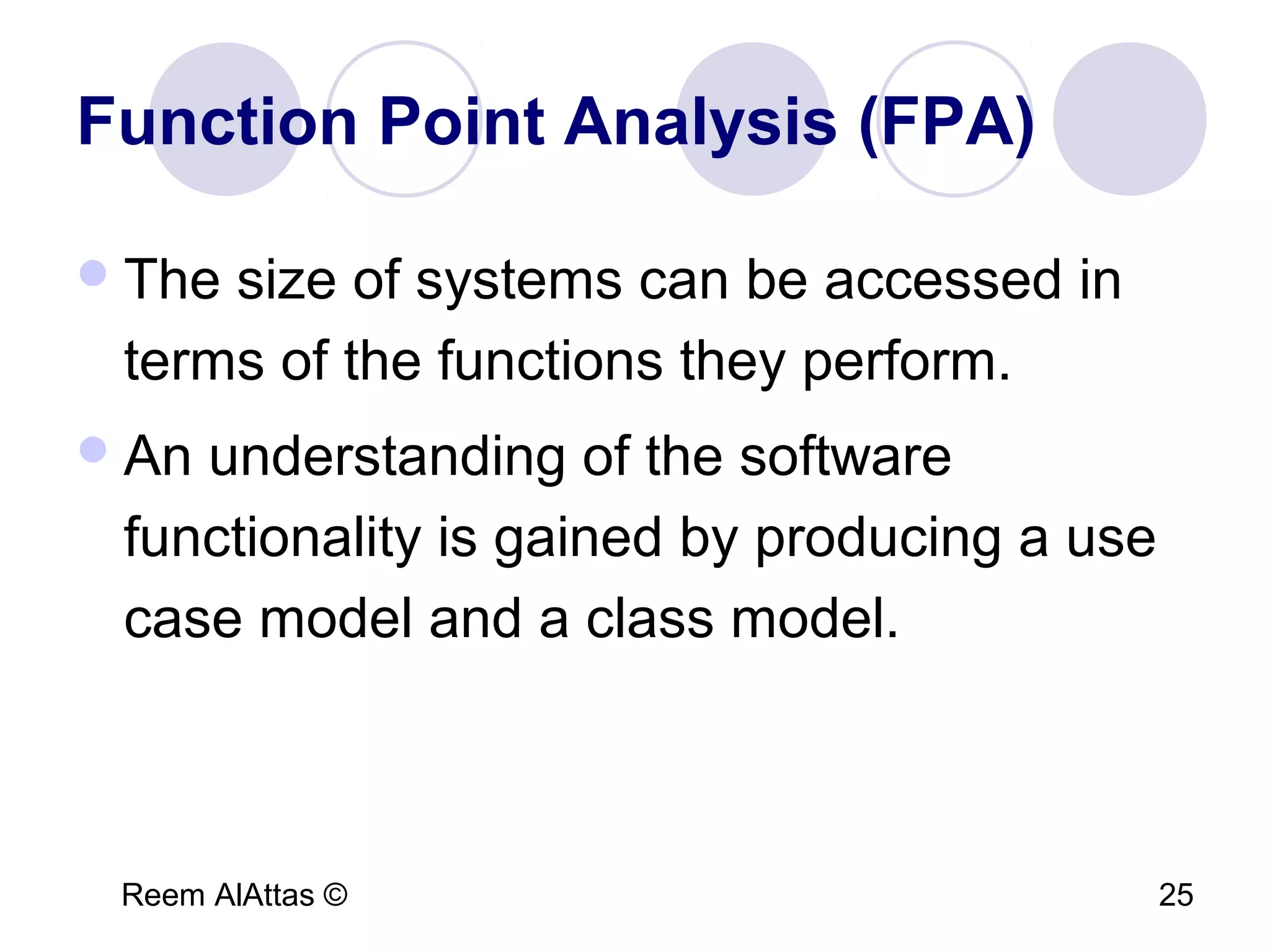 Reem AlAttas © 25
Function Point Analysis (FPA)
The size of systems can be accessed in
terms of the functions they perform.
An understanding of the software
functionality is gained by producing a use
case model and a class model.
 