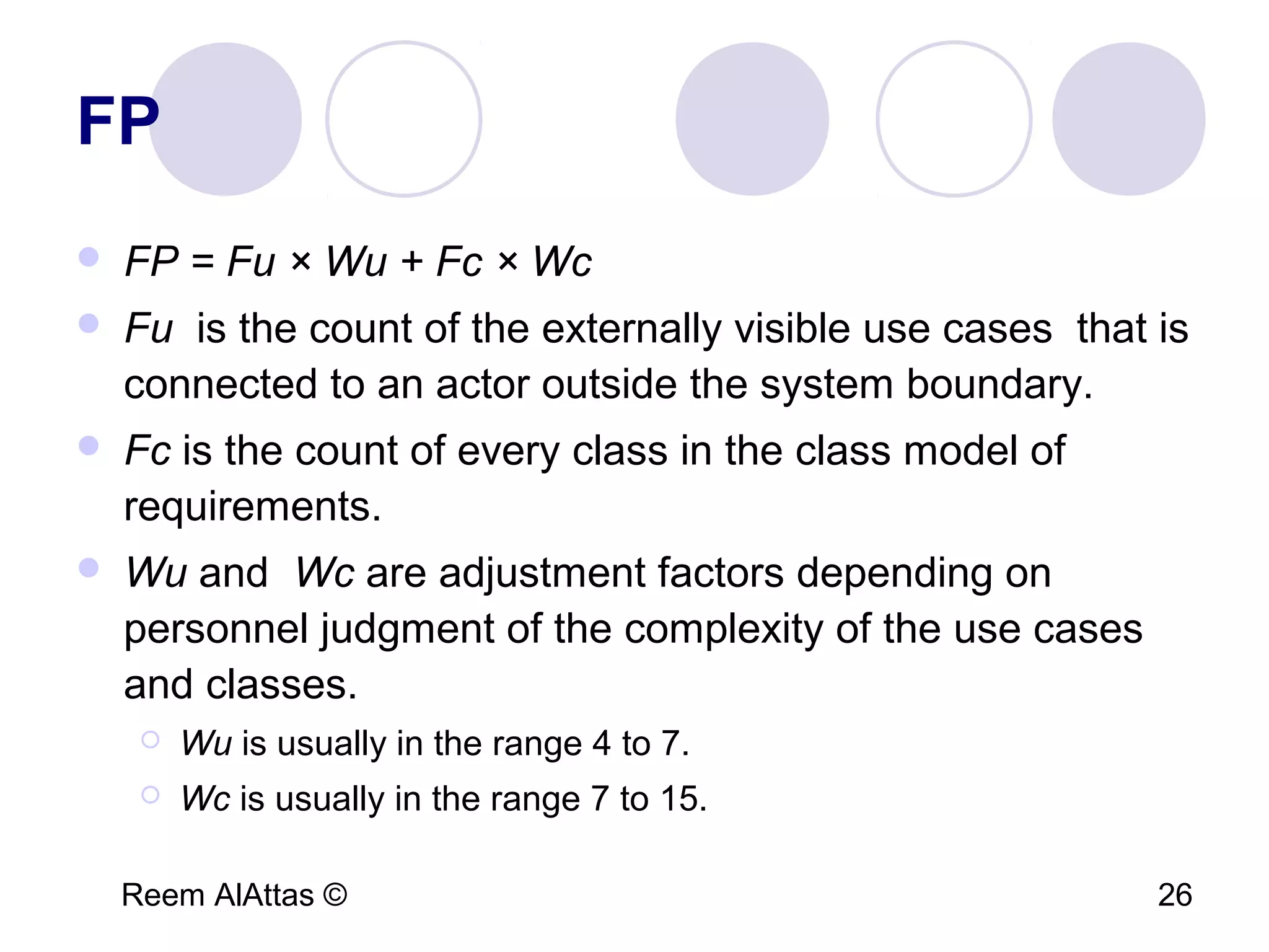 Reem AlAttas © 26
FP
 FP = Fu × Wu + Fc × Wc
 Fu is the count of the externally visible use cases that is
connected to an actor outside the system boundary.
 Fc is the count of every class in the class model of
requirements.
 Wu and Wc are adjustment factors depending on
personnel judgment of the complexity of the use cases
and classes.
 Wu is usually in the range 4 to 7.
 Wc is usually in the range 7 to 15.
 