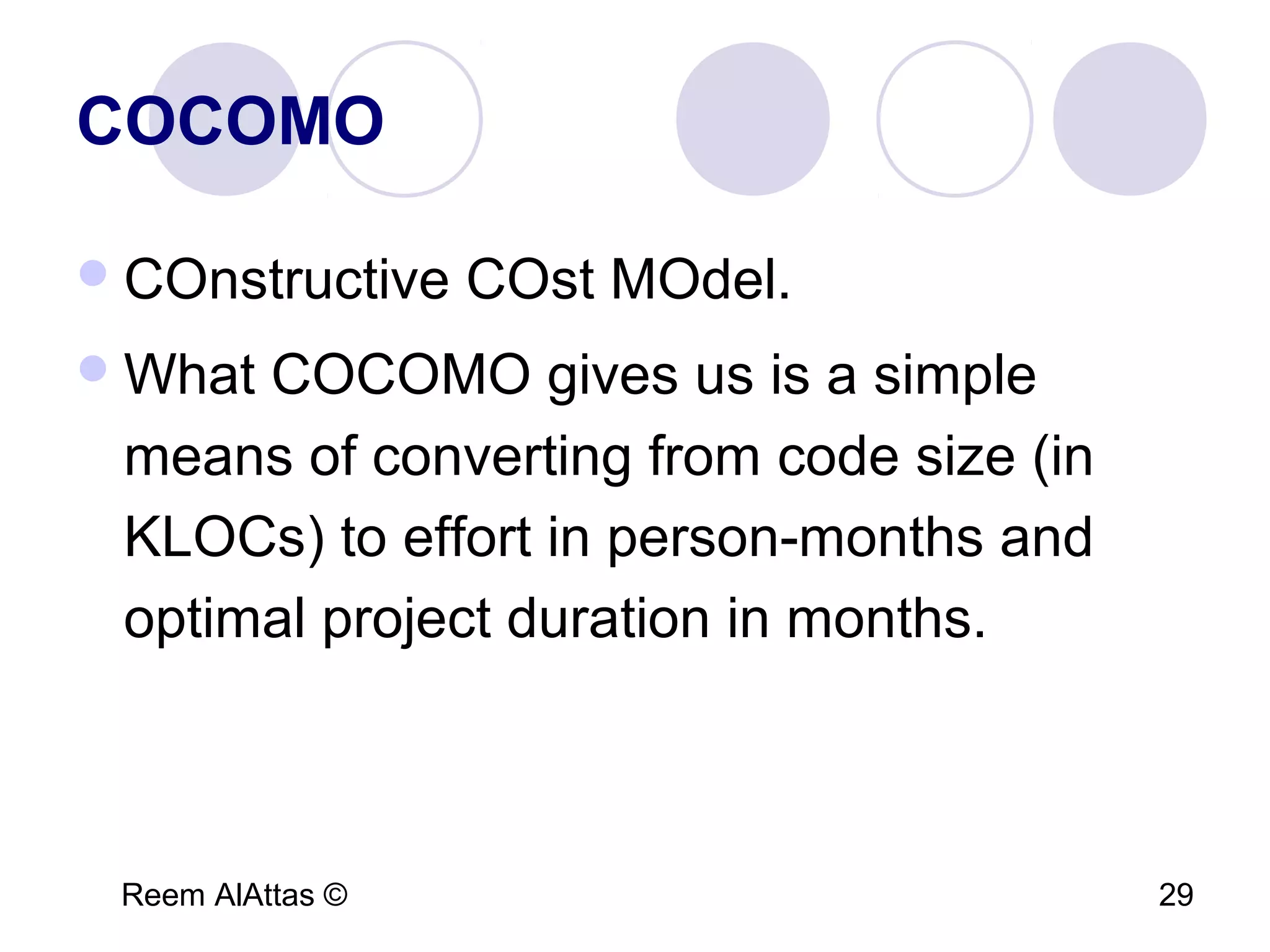 Reem AlAttas © 29
COCOMO
COnstructive COst MOdel.
What COCOMO gives us is a simple
means of converting from code size (in
KLOCs) to effort in person-months and
optimal project duration in months.
 