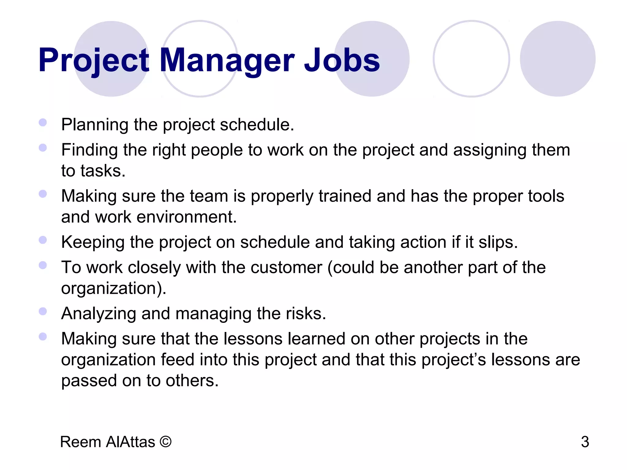 Reem AlAttas © 3
Project Manager Jobs
 Planning the project schedule.
 Finding the right people to work on the project and assigning them
to tasks.
 Making sure the team is properly trained and has the proper tools
and work environment.
 Keeping the project on schedule and taking action if it slips.
 To work closely with the customer (could be another part of the
organization).
 Analyzing and managing the risks.
 Making sure that the lessons learned on other projects in the
organization feed into this project and that this project’s lessons are
passed on to others.
 