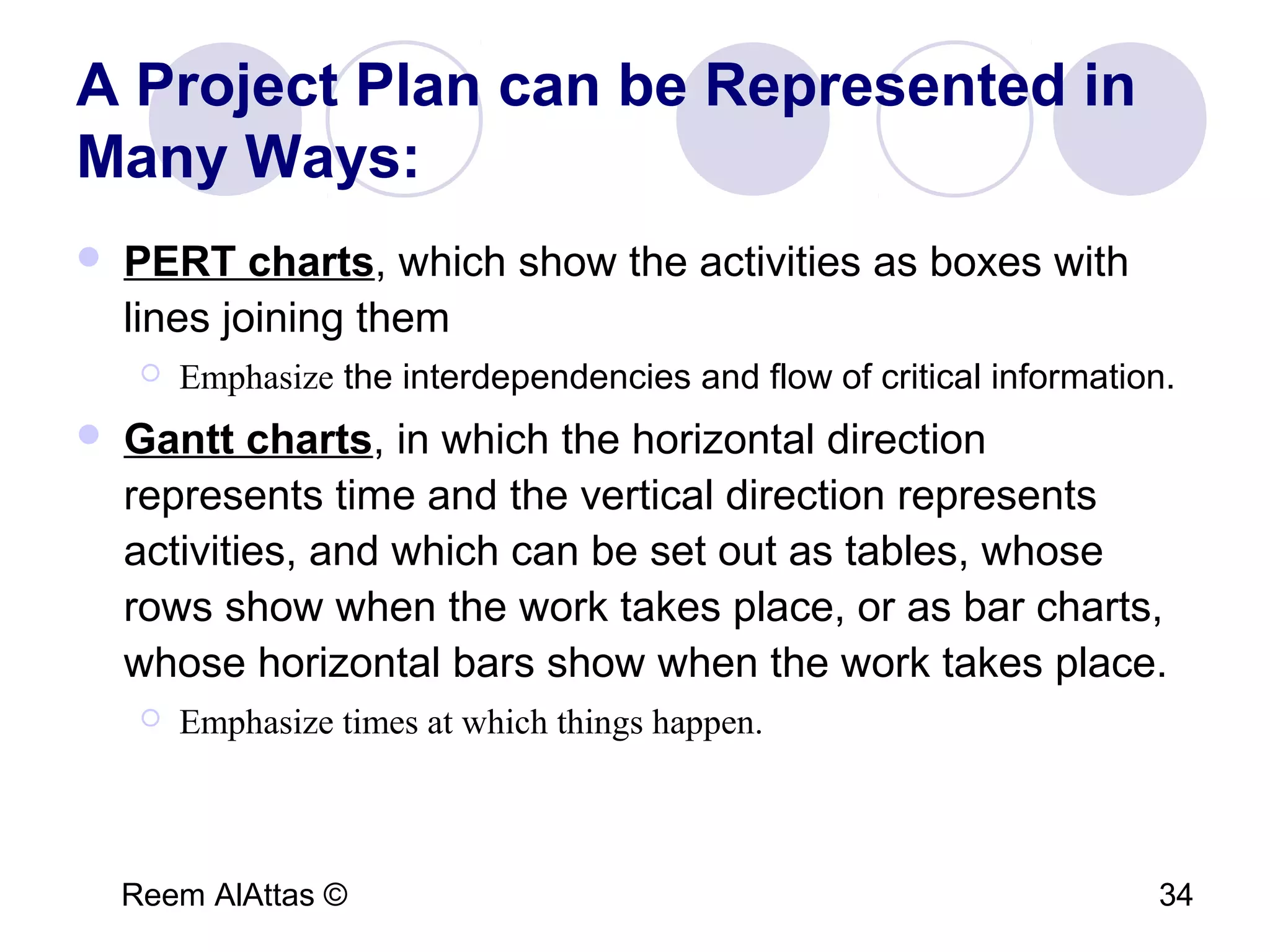Reem AlAttas © 34
A Project Plan can be Represented in
Many Ways:
 PERT charts, which show the activities as boxes with
lines joining them
 Emphasize the interdependencies and flow of critical information.
 Gantt charts, in which the horizontal direction
represents time and the vertical direction represents
activities, and which can be set out as tables, whose
rows show when the work takes place, or as bar charts,
whose horizontal bars show when the work takes place.
 Emphasize times at which things happen.
 
