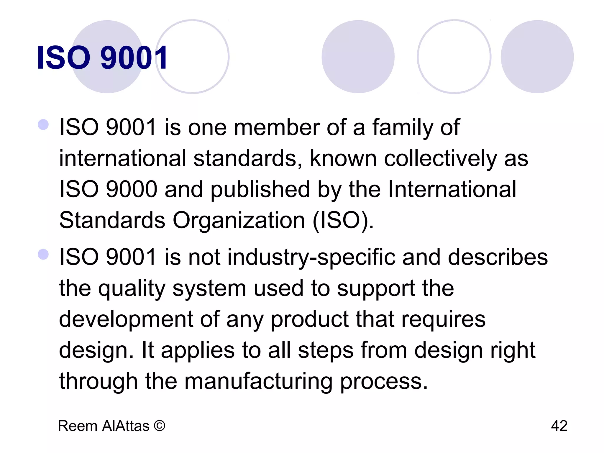 Reem AlAttas © 42
ISO 9001
 ISO 9001 is one member of a family of
international standards, known collectively as
ISO 9000 and published by the International
Standards Organization (ISO).
 ISO 9001 is not industry-specific and describes
the quality system used to support the
development of any product that requires
design. It applies to all steps from design right
through the manufacturing process.
 