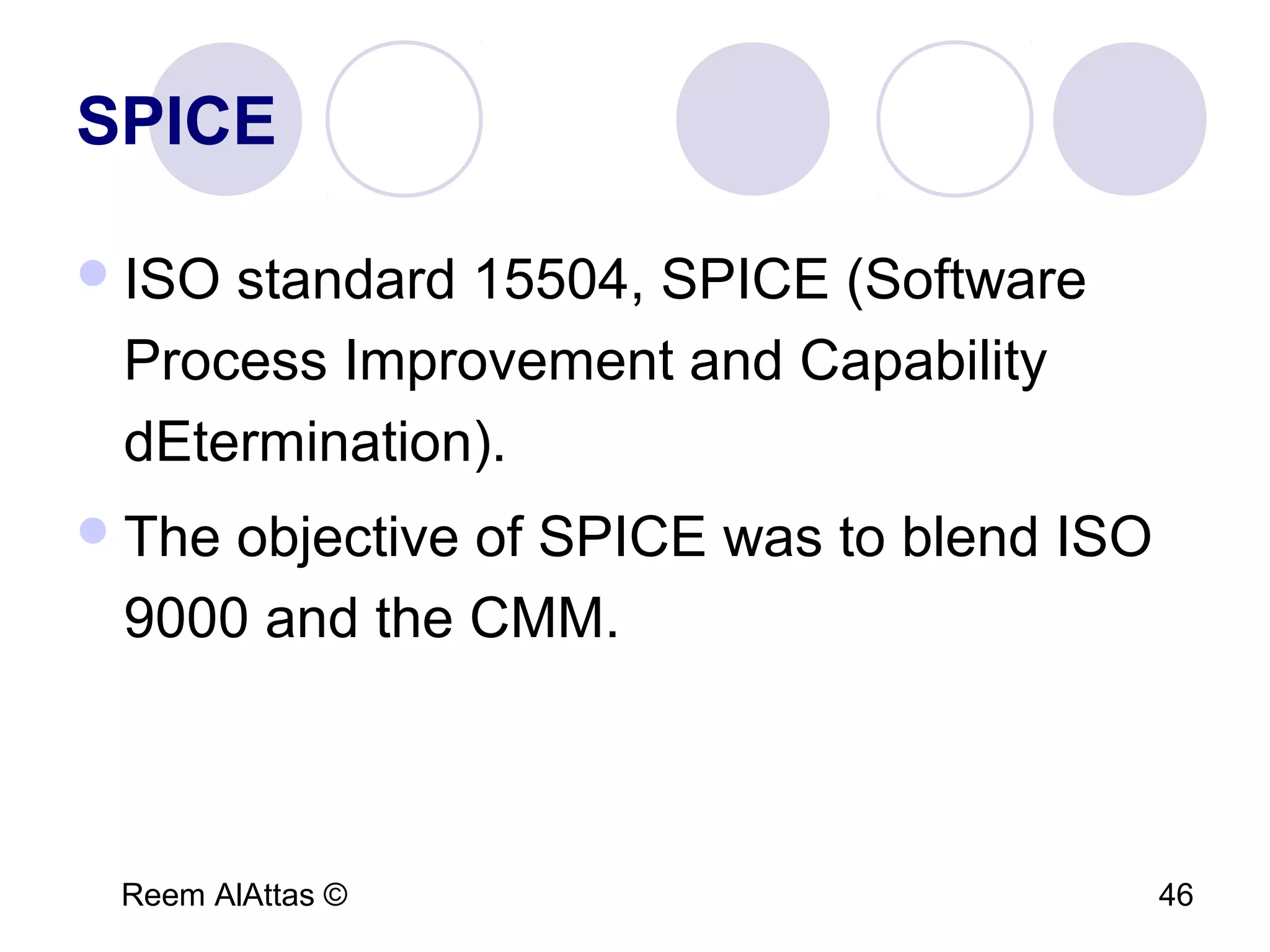 Reem AlAttas © 46
SPICE
ISO standard 15504, SPICE (Software
Process Improvement and Capability
dEtermination).
The objective of SPICE was to blend ISO
9000 and the CMM.
 