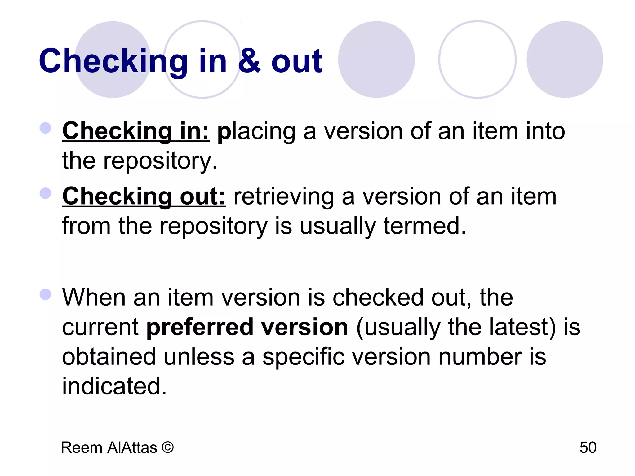 Reem AlAttas © 50
Checking in & out
 Checking in: placing a version of an item into
the repository.
 Checking out: retrieving a version of an item
from the repository is usually termed.
 When an item version is checked out, the
current preferred version (usually the latest) is
obtained unless a specific version number is
indicated.
 