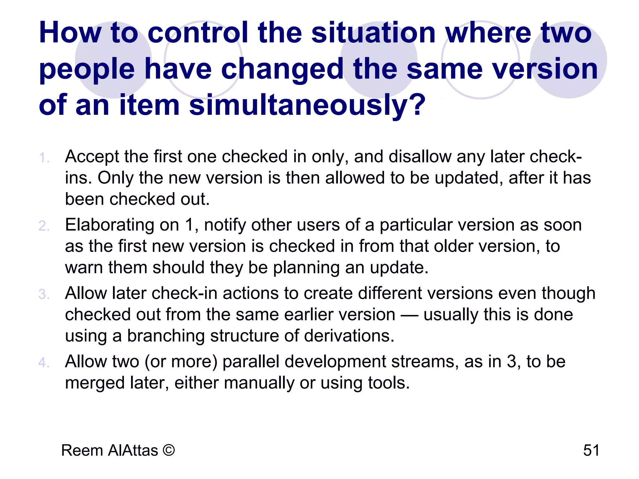 Reem AlAttas © 51
How to control the situation where two
people have changed the same version
of an item simultaneously?
1. Accept the first one checked in only, and disallow any later check-
ins. Only the new version is then allowed to be updated, after it has
been checked out.
2. Elaborating on 1, notify other users of a particular version as soon
as the first new version is checked in from that older version, to
warn them should they be planning an update.
3. Allow later check-in actions to create different versions even though
checked out from the same earlier version — usually this is done
using a branching structure of derivations.
4. Allow two (or more) parallel development streams, as in 3, to be
merged later, either manually or using tools.
 