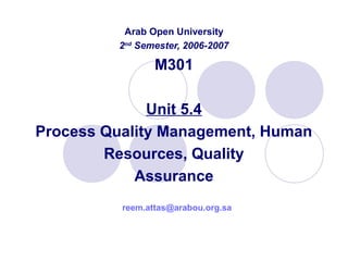 Arab Open University
2nd
Semester, 2006-2007
M301
Unit 5.4
Process Quality Management, Human
Resources, Quality
Assurance
reem.attas@arabou.org.sa
 