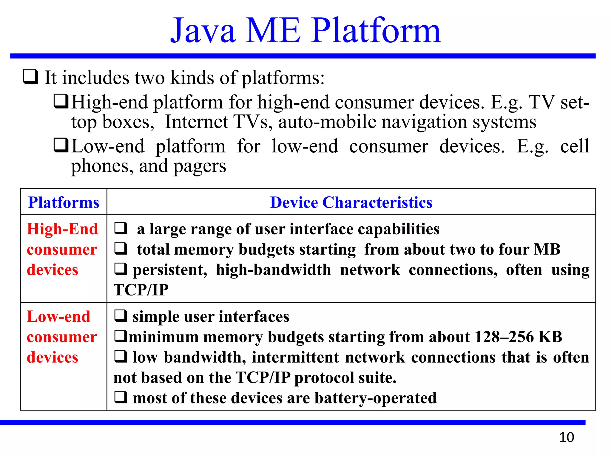 Java ME Platform
 It includes two kinds of platforms:
High-end platform for high-end consumer devices. E.g. TV set-
top boxes, Internet TVs, auto-mobile navigation systems
Low-end platform for low-end consumer devices. E.g. cell
phones, and pagers
10
Platforms Device Characteristics
High-End
consumer
devices
 a large range of user interface capabilities
 total memory budgets starting from about two to four MB
 persistent, high-bandwidth network connections, often using
TCP/IP
Low-end
consumer
devices
 simple user interfaces
minimum memory budgets starting from about 128–256 KB
 low bandwidth, intermittent network connections that is often
not based on the TCP/IP protocol suite.
 most of these devices are battery-operated
 