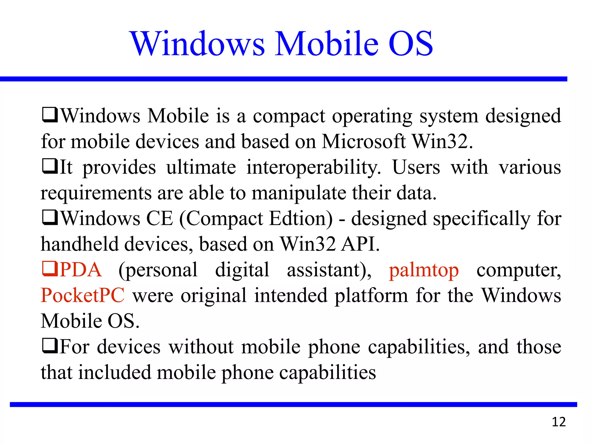 Windows Mobile OS
12
Windows Mobile is a compact operating system designed
for mobile devices and based on Microsoft Win32.
It provides ultimate interoperability. Users with various
requirements are able to manipulate their data.
Windows CE (Compact Edtion) - designed specifically for
handheld devices, based on Win32 API.
PDA (personal digital assistant), palmtop computer,
PocketPC were original intended platform for the Windows
Mobile OS.
For devices without mobile phone capabilities, and those
that included mobile phone capabilities
 