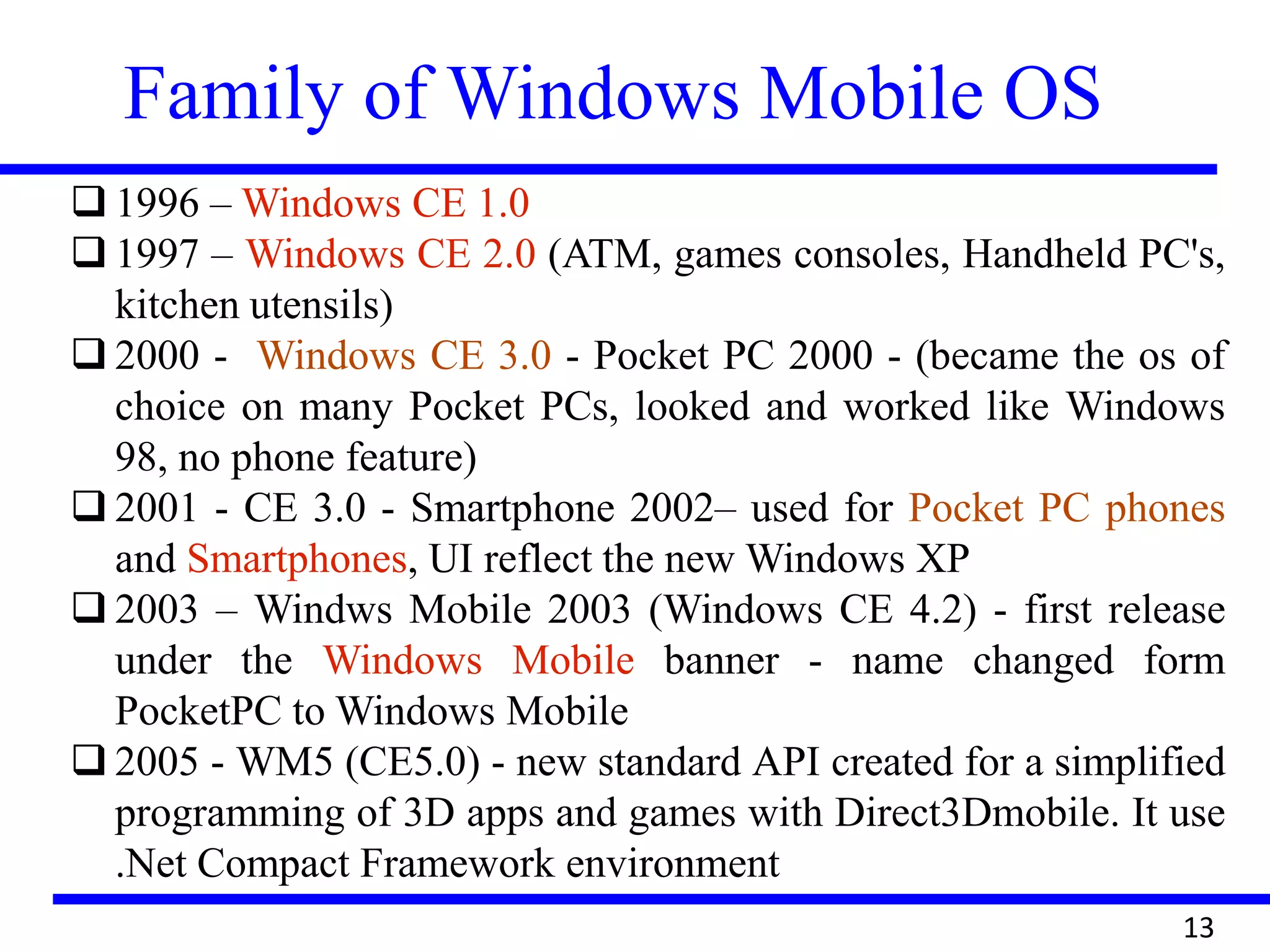 Family of Windows Mobile OS
13
 1996 – Windows CE 1.0
 1997 – Windows CE 2.0 (ATM, games consoles, Handheld PC's,
kitchen utensils)
 2000 - Windows CE 3.0 - Pocket PC 2000 - (became the os of
choice on many Pocket PCs, looked and worked like Windows
98, no phone feature)
 2001 - CE 3.0 - Smartphone 2002– used for Pocket PC phones
and Smartphones, UI reflect the new Windows XP
 2003 – Windws Mobile 2003 (Windows CE 4.2) - first release
under the Windows Mobile banner - name changed form
PocketPC to Windows Mobile
 2005 - WM5 (CE5.0) - new standard API created for a simplified
programming of 3D apps and games with Direct3Dmobile. It use
.Net Compact Framework environment
 