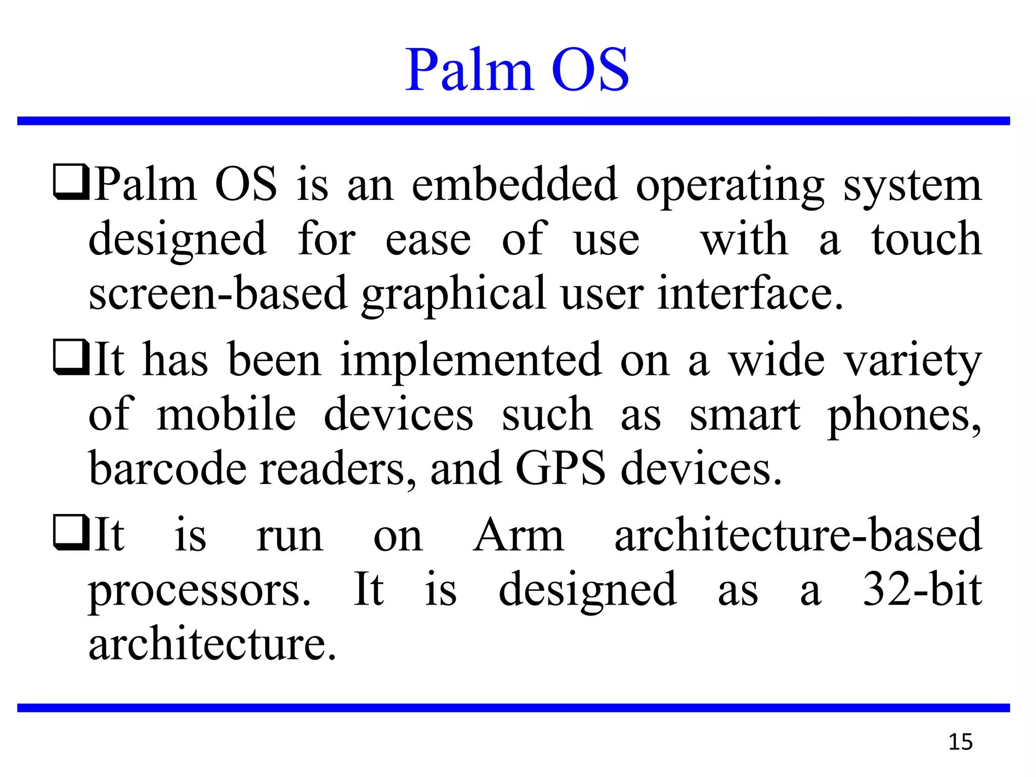 Palm OS
Palm OS is an embedded operating system
designed for ease of use with a touch
screen-based graphical user interface.
It has been implemented on a wide variety
of mobile devices such as smart phones,
barcode readers, and GPS devices.
It is run on Arm architecture-based
processors. It is designed as a 32-bit
architecture.
15
 