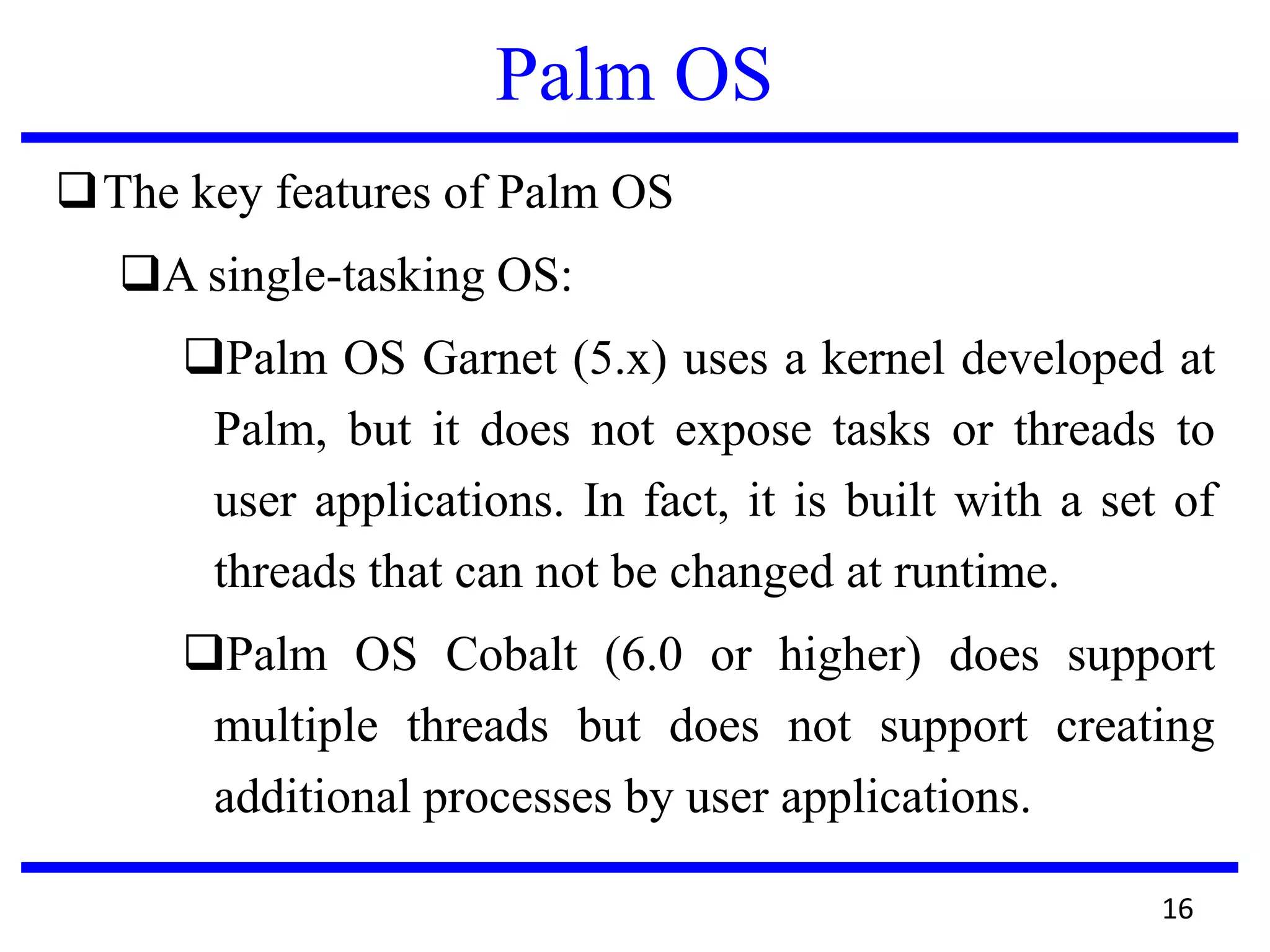 Palm OS
The key features of Palm OS
A single-tasking OS:
Palm OS Garnet (5.x) uses a kernel developed at
Palm, but it does not expose tasks or threads to
user applications. In fact, it is built with a set of
threads that can not be changed at runtime.
Palm OS Cobalt (6.0 or higher) does support
multiple threads but does not support creating
additional processes by user applications.
16
 