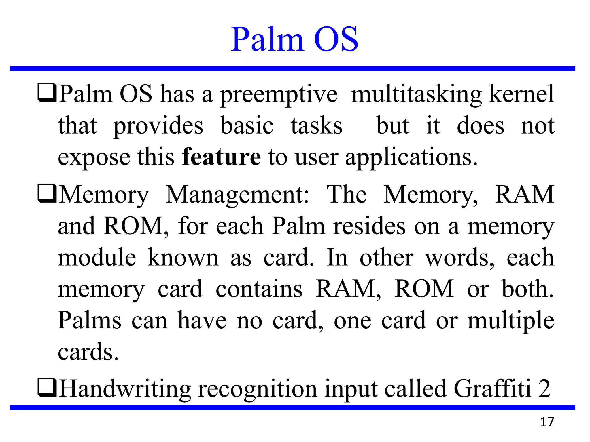 Palm OS
Palm OS has a preemptive multitasking kernel
that provides basic tasks but it does not
expose this feature to user applications.
Memory Management: The Memory, RAM
and ROM, for each Palm resides on a memory
module known as card. In other words, each
memory card contains RAM, ROM or both.
Palms can have no card, one card or multiple
cards.
Handwriting recognition input called Graffiti 2
17
 