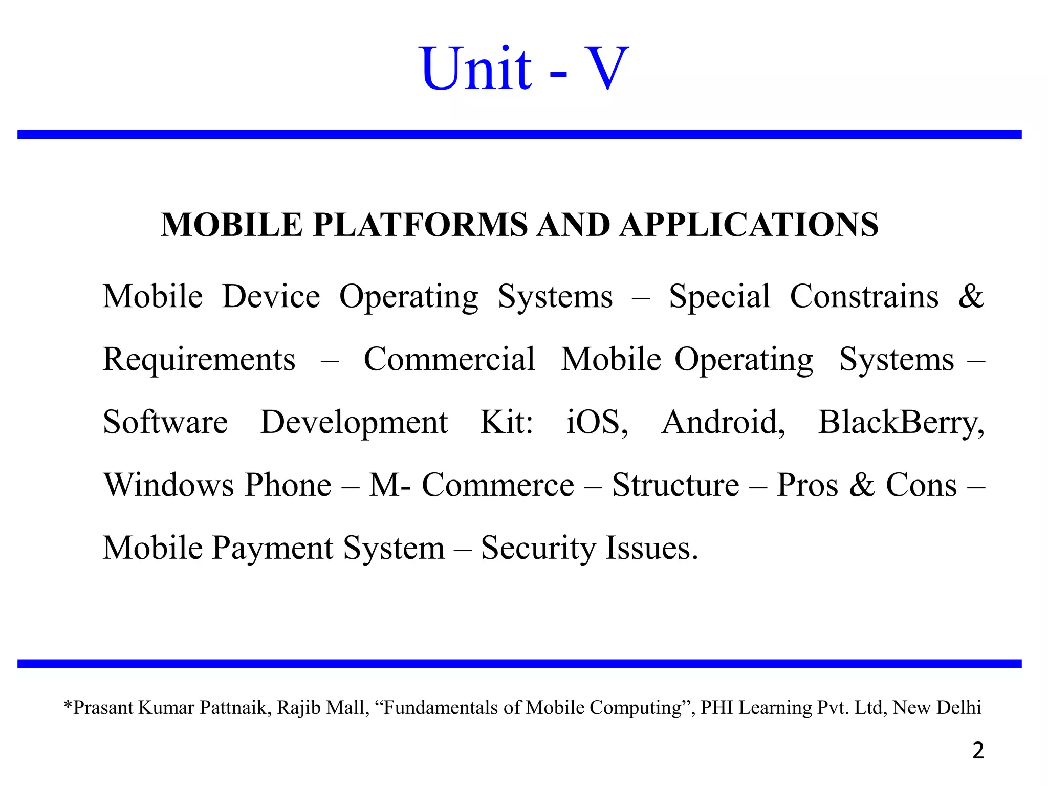 Unit - V
MOBILE PLATFORMS AND APPLICATIONS
Mobile Device Operating Systems – Special Constrains &
Requirements – Commercial Mobile Operating Systems –
Software Development Kit: iOS, Android, BlackBerry,
Windows Phone – M- Commerce – Structure – Pros & Cons –
Mobile Payment System – Security Issues.
*Prasant Kumar Pattnaik, Rajib Mall, “Fundamentals of Mobile Computing”, PHI Learning Pvt. Ltd, New Delhi
2
 