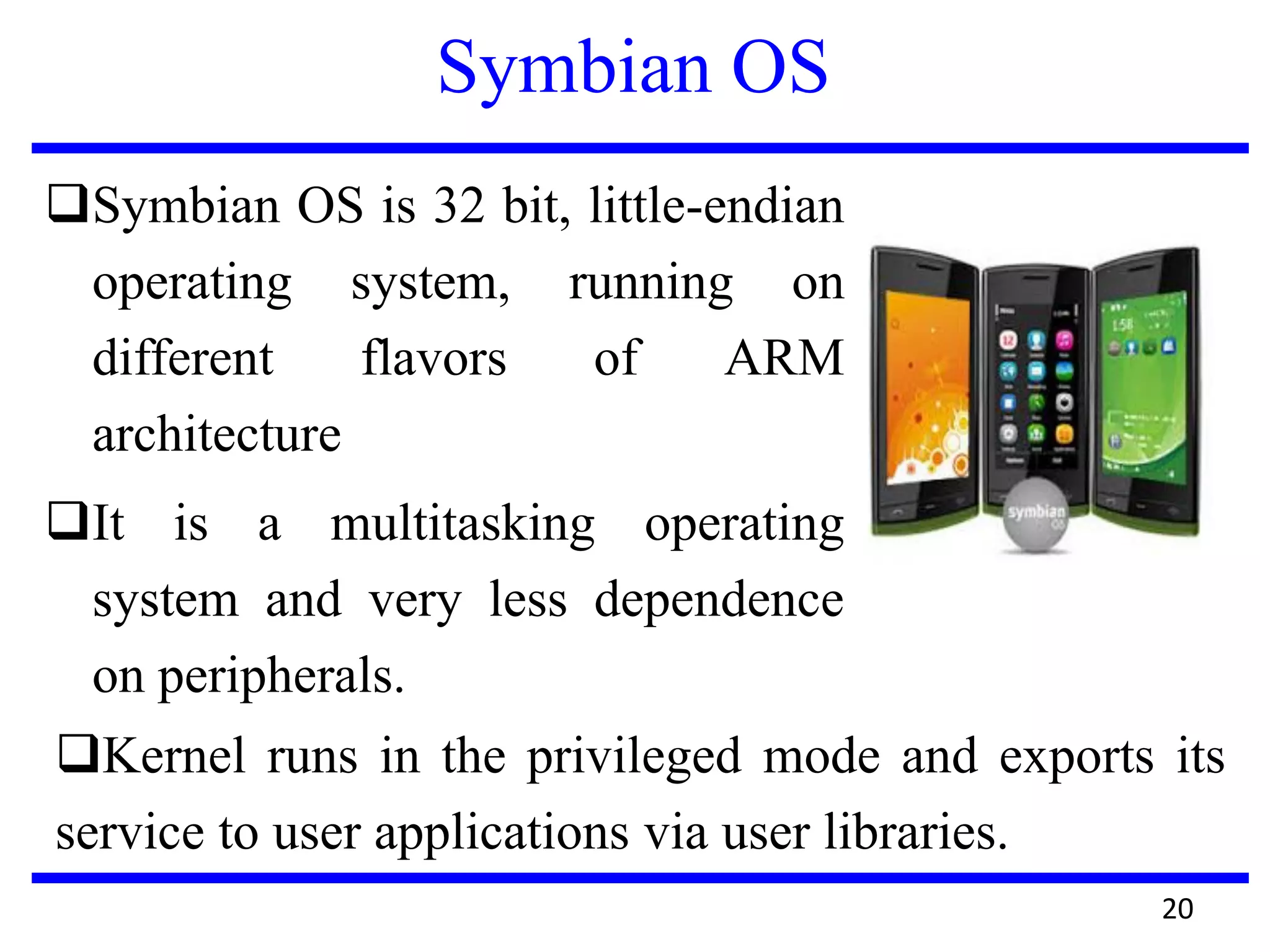 Symbian OS
Symbian OS is 32 bit, little-endian
operating system, running on
different flavors of ARM
architecture
It is a multitasking operating
system and very less dependence
on peripherals.
20
Kernel runs in the privileged mode and exports its
service to user applications via user libraries.
 