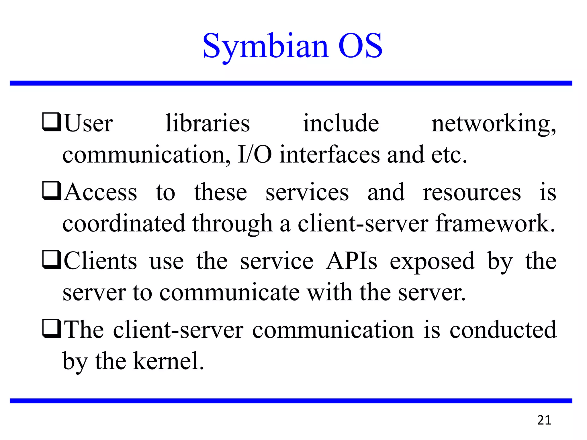 Symbian OS
User libraries include networking,
communication, I/O interfaces and etc.
Access to these services and resources is
coordinated through a client-server framework.
Clients use the service APIs exposed by the
server to communicate with the server.
The client-server communication is conducted
by the kernel.
21
 