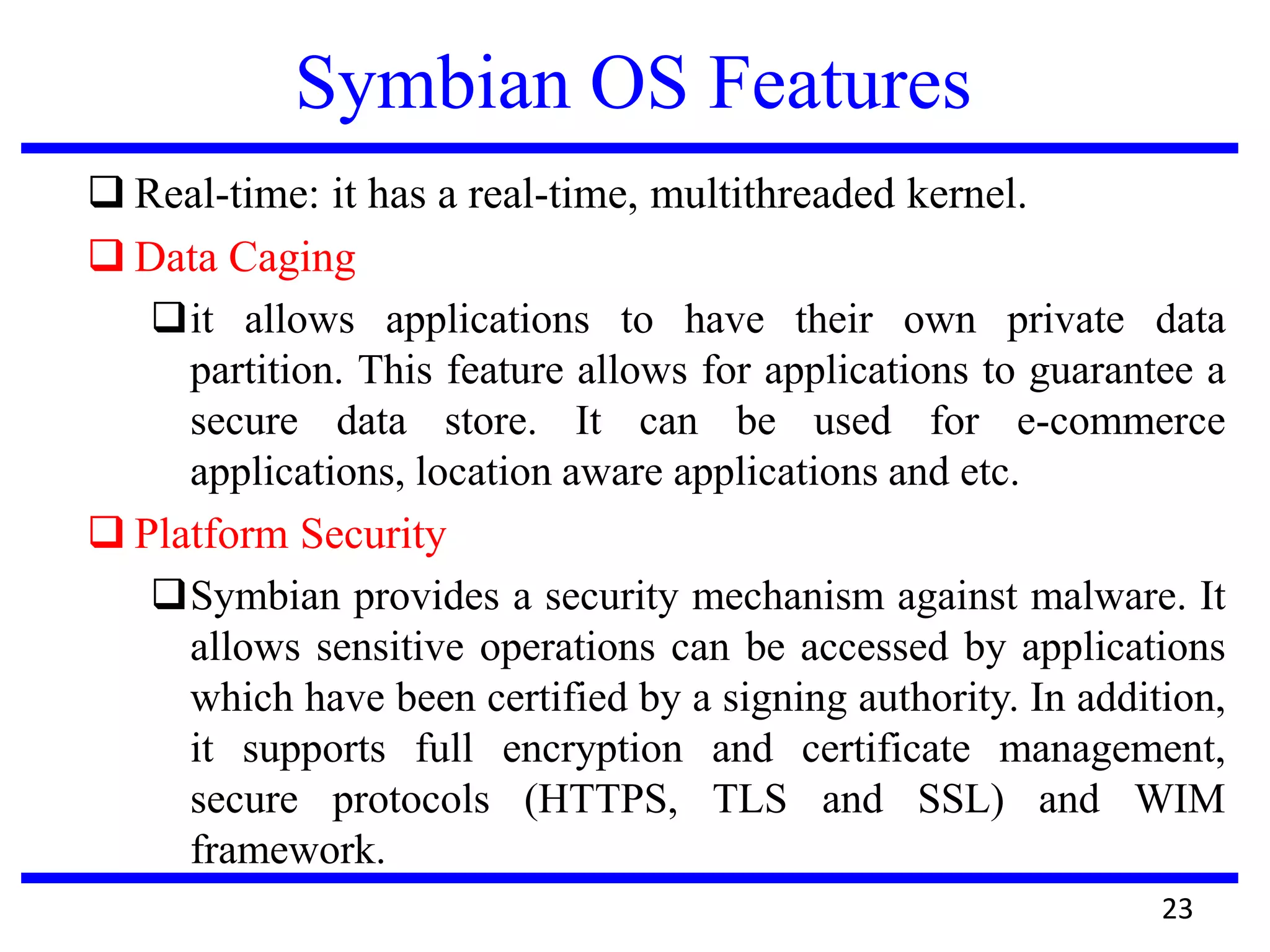 Symbian OS Features
 Real-time: it has a real-time, multithreaded kernel.
 Data Caging
it allows applications to have their own private data
partition. This feature allows for applications to guarantee a
secure data store. It can be used for e-commerce
applications, location aware applications and etc.
 Platform Security
Symbian provides a security mechanism against malware. It
allows sensitive operations can be accessed by applications
which have been certified by a signing authority. In addition,
it supports full encryption and certificate management,
secure protocols (HTTPS, TLS and SSL) and WIM
framework.
23
 