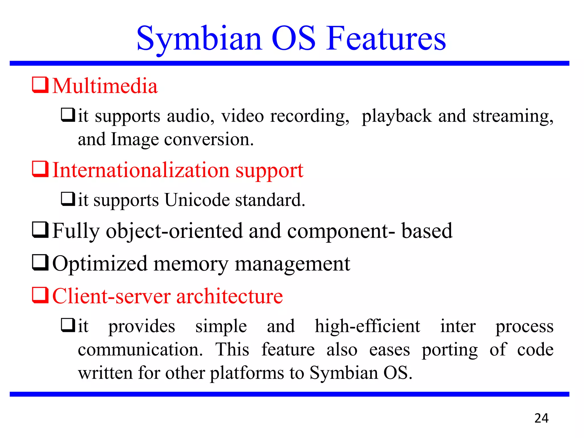 Symbian OS Features
Multimedia
it supports audio, video recording, playback and streaming,
and Image conversion.
Internationalization support
it supports Unicode standard.
Fully object-oriented and component- based
Optimized memory management
Client-server architecture
it provides simple and high-efficient inter process
communication. This feature also eases porting of code
written for other platforms to Symbian OS.
24
 