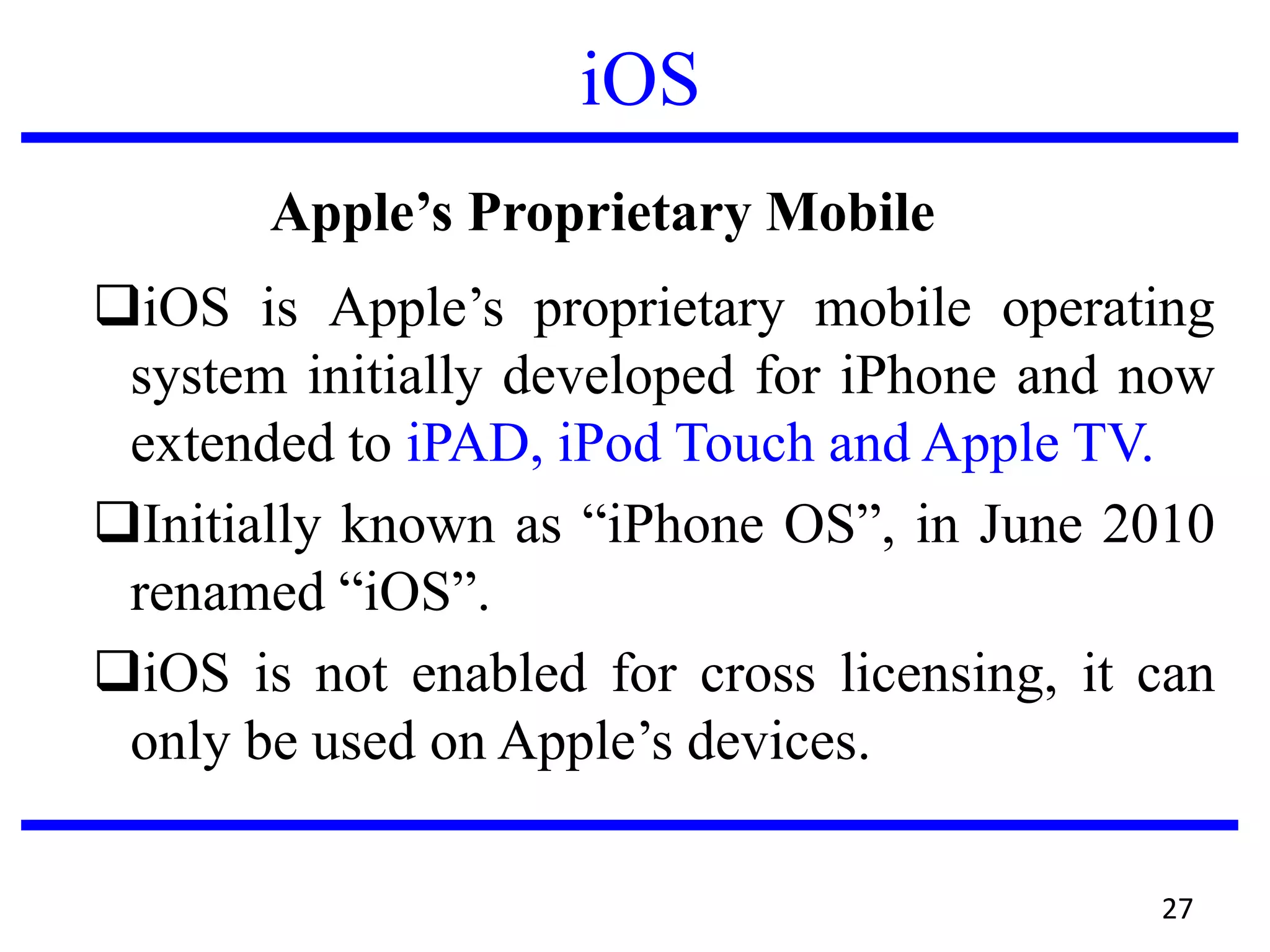 iOS
About Apple’s Proprietary Mobile OS – iOS
iOS is Apple’s proprietary mobile operating
system initially developed for iPhone and now
extended to iPAD, iPod Touch and Apple TV.
Initially known as “iPhone OS”, in June 2010
renamed “iOS”.
iOS is not enabled for cross licensing, it can
only be used on Apple’s devices.
27
 