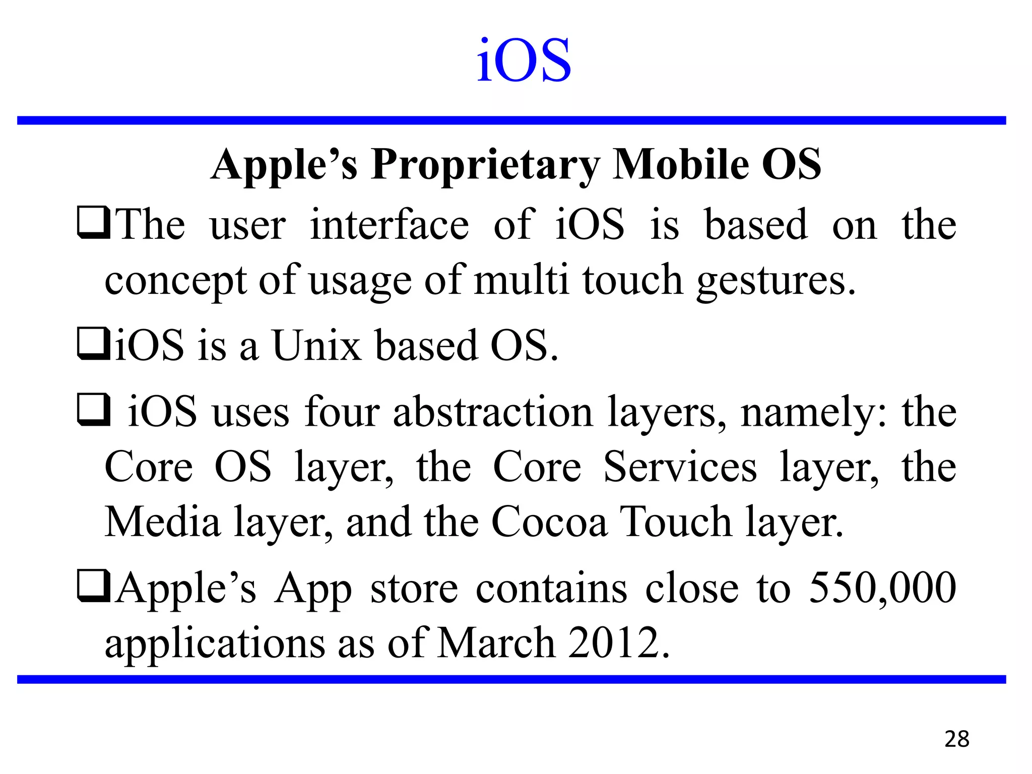 iOS
Apple’s Proprietary Mobile OS
The user interface of iOS is based on the
concept of usage of multi touch gestures.
iOS is a Unix based OS.
 iOS uses four abstraction layers, namely: the
Core OS layer, the Core Services layer, the
Media layer, and the Cocoa Touch layer.
Apple’s App store contains close to 550,000
applications as of March 2012.
28
 