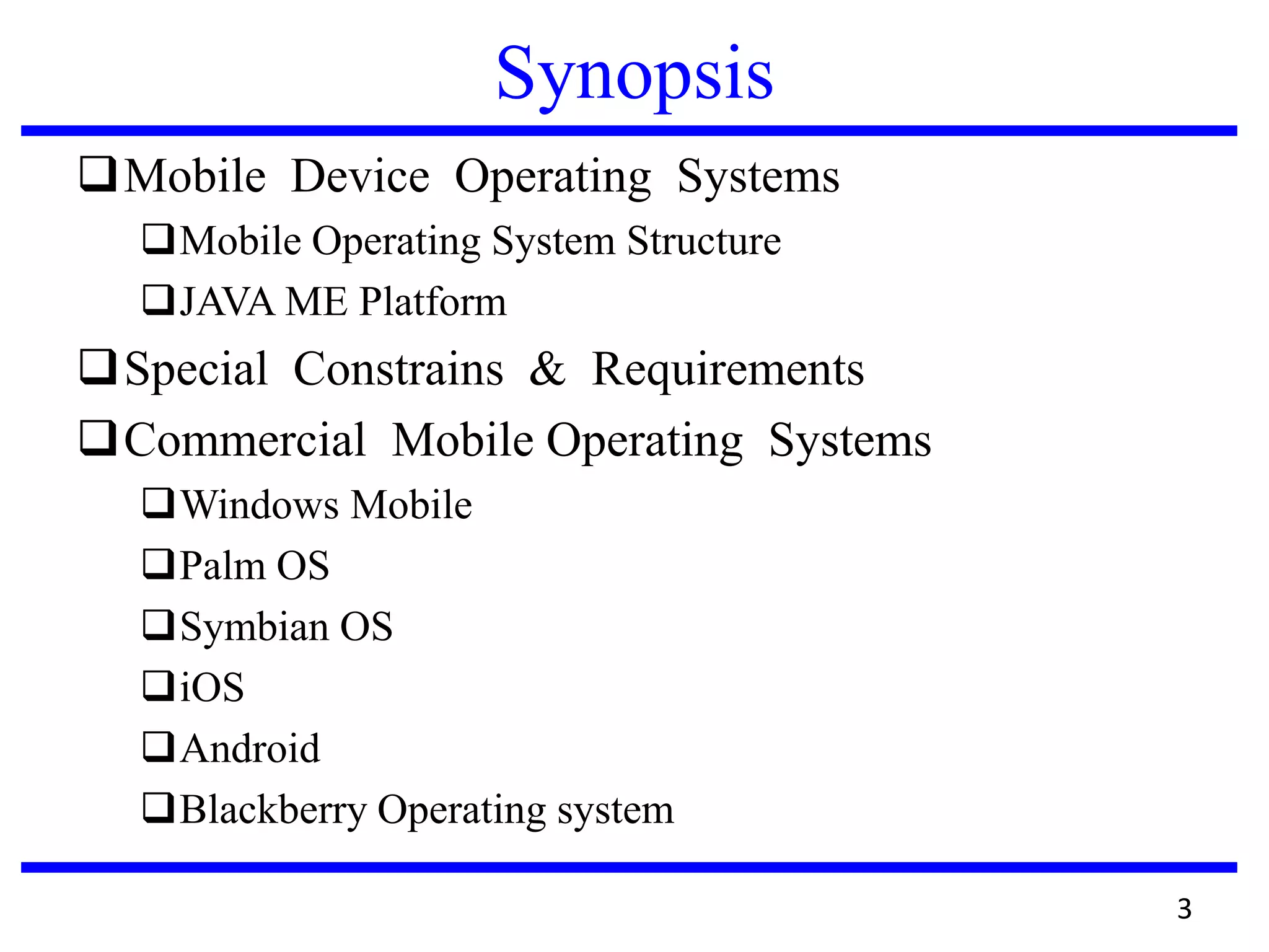 Synopsis
Mobile Device Operating Systems
Mobile Operating System Structure
JAVA ME Platform
Special Constrains & Requirements
Commercial Mobile Operating Systems
Windows Mobile
Palm OS
Symbian OS
iOS
Android
Blackberry Operating system
3
 