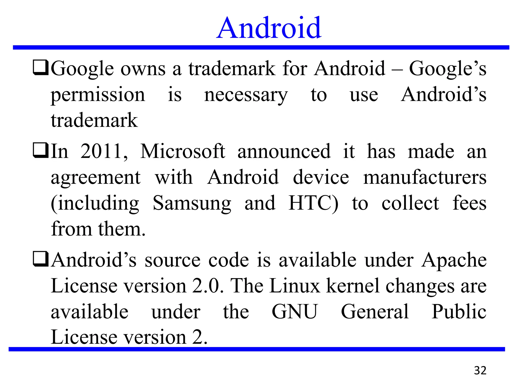 Android
Google owns a trademark for Android – Google’s
permission is necessary to use Android’s
trademark
In 2011, Microsoft announced it has made an
agreement with Android device manufacturers
(including Samsung and HTC) to collect fees
from them.
Android’s source code is available under Apache
License version 2.0. The Linux kernel changes are
available under the GNU General Public
License version 2.
32
 